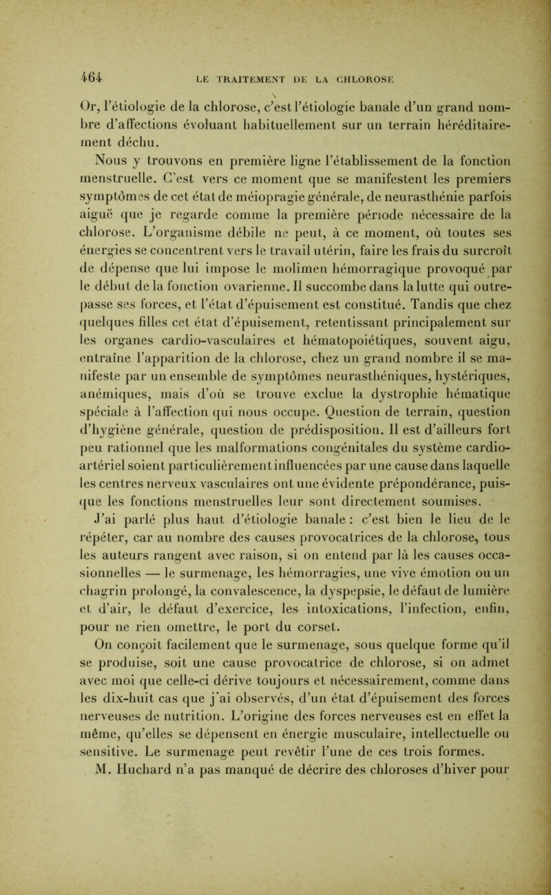 Or, Fétiolog-ie de la chlorose, c’est Tétiolog-ie banale d’un grand nom- bre d’affections évotuant habituellement sur un terrain héréditaire- ment déchu. / Nous y trouvons en première ligne l’établissement de la fonction menstruelle. C’est vers ce moment que se manifestent les premiers symptômes de cet état de méiopragie générale, de neurasthénie parfois aiguë que je regarde comme la première période nécessaire de la chlorose. L’organisme débile ne peut, à ce moment, où toutes ses énergies se concentrent vers le travail utérin, faire les frais du surcroît de dépense que lui impose le molimen hémorragique provoqué par le début de la fonction ovarienne. Il succombe dans la lutte qui outre- passe ses forces, et l’état d’épuisement est constitué. Tandis que chez quelques filles cet état d’épuisement, retentissant principalement sur les organes cardio-vasculaires et hématopoiétiques, souvent aigu, entraîne l’apparition de la chlorose, chez un grand nombre il se ma- nifeste par un ensemble de symptômes neurasthéniques, hystériques, anémiques, mais d’où se trouve exclue la dystrophie hématique spéciale à l’affection qui nous occupe. Question de terrain, question d’hygiène générale, question de prédisposition. Il est d’ailleurs fort peu rationnel que les malformations congénitales du système cardio- artériel soient particulièrement influencées par une cause dans laquelle les centres nerveux vasculaires ont une évidente prépondérance, puis- que les fonctions menstruelles leur sont directement soumises. J’ai parlé plus haut d’étiologie banale : c’est bien le lieu de le répéter, car au nombre des causes provocatrices de la chlorose, tous les auteurs rangent avec raison, si on entend par là les causes occa- sionnelles — le surmenage, les hémorragies, une vive émotion ou un chagrin prolongé, la convalescence, la dyspepsie, le défaut de lumière et d’air, le défaut d’exercice, les intoxications, l’infection, enfin, pour ne rien omettre, le port du corset. On conçoit facilement que le surmenage, sous quelque forme qu’il se produise, soit une cause provocatrice de chlorose, si on admet avec moi que celle-ci dérive toujours et nécessairement, comme dans les dix-huit cas que j‘ai observés, d’un état d’épuisement des forces nerveuses de nutrition. L’origine des forces nerveuses est en effet la même, qu’elles se dépensent en énergie musculaire, intellectuelle ou sensitive. Le surmenage peut revêtir l’une de ces trois formes. M. Huchard n’a pas manqué de décrire des chloroses d’hiver pour