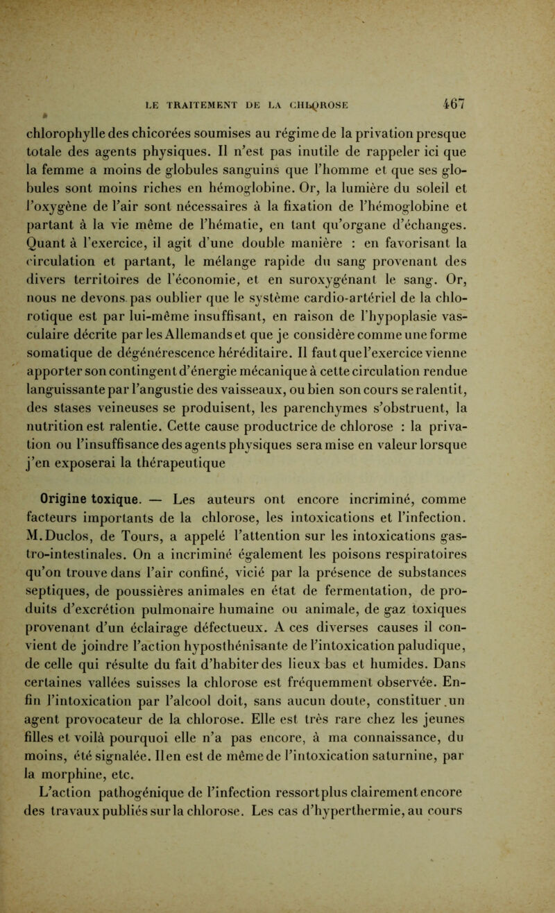 chlorophylle des chicorées soumises au régime de la privation presque totale des agents physiques. Il n^est pas inutile de rappeler ici que la femme a moins de globules sanguins que Fhomme et que ses glo- bules sont moins riches en hémoglobine. Or, la lumière du soleil et Poxygène de Pair sont nécessaires à la fixation de Phémoglobine et partant à la vie même de Phématie, en tant qiPorgane d^échanges. Quant à l’exercice, il agit d’une double manière : en favorisant la ('irculation et partant, le mélange rapide du sang provenant des divers territoires de l’économie, et en suroxygénant le sang. Or, nous ne devons, pas oublier que le système cardio-artériel de la chlo- rotique est par lui-même insuffisant, en raison de l’hypoplasie vas- culaire décrite par les Allemands et que je considère comme une forme somatique de dégénérescence héréditaire. Il faut quePexercice vienne apporter son contingent d’énergie mécanique à cette circulation rendue languissante par Pangustie des vaisseaux, ou bien son cours se ralentit, des stases veineuses se produisent, les parenchymes s’obstruent, la nutrition est ralentie. Cette cause productrice de chlorose : la priva- tion ou l’insuffisance des agents physiques sera mise en valeur lorsque j’en exposerai la thérapeutique Origine toxique. — Les auteurs ont encore incriminé, comme facteurs importants de la chlorose, les intoxications et l’infection. M.Duclos, de Tours, a appelé l’attention sur les intoxications gas- tro-intestinales. On a incriminé également les poisons respiratoires qu’on trouve dans Pair confiné, vicié par la présence de substances septiques, de poussières animales en état de fermentation, de pro- duits d’excrétion pulmonaire humaine ou animale, de gaz toxiques provenant d’un éclairage défectueux. A ces diverses causes il con- vient de joindre l’action hyposthénisante de l’intoxication paludique, de celle qui résulte du fait d’habiter des lieux bas et humides. Dans certaines vallées suisses la chlorose est fréquemment observée. En- fin l’intoxication par l’alcool doit, sans aucun doute, constituer .un agent provocateur de la chlorose. Elle est très rare chez les jeunes filles et voilà pourquoi elle n’a pas encore, à ma connaissance, du moins, été signalée. lien est de même de l’intoxication saturnine, par la morphine, etc. L’action pathogénique de l’infection ressort plus clairement encore des travaux publiés sur la chlorose. Les cas d’hyperthermie, au cours