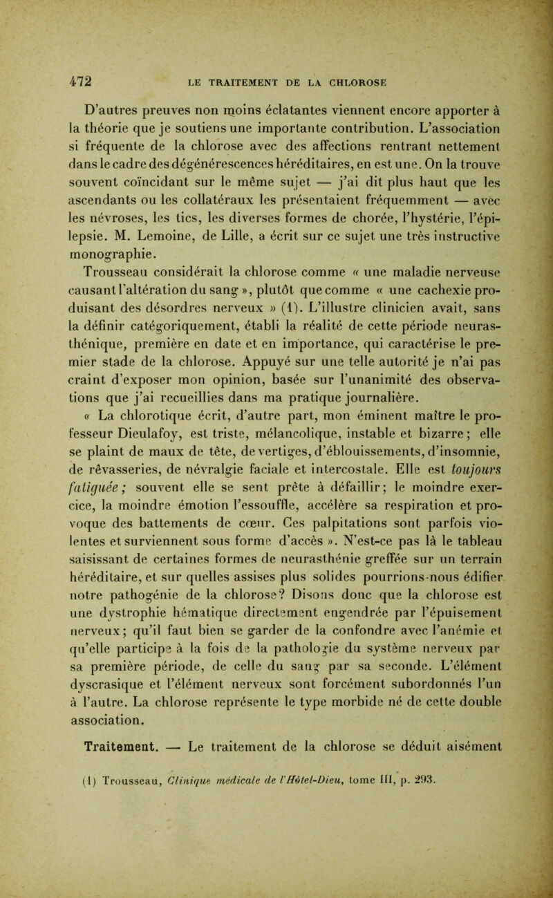 D’autres preuves non moins éclatantes viennent encore apporter à la théorie que je soutiens une importante contribution. L’association si fréquente de la chlorose avec des affections rentrant nettement dans le cadre des dégénérescences héréditaires, en est une. On la trouve souvent coïncidant sur le même sujet — j’ai dit plus haut que les ascendants ou les collatéraux les présentaient fréquemment — avec les névroses, les tics, les diverses formes de chorée, l’hystérie, l’épi- lepsie. M. Lemoine, de Lille, a écrit sur ce sujet une très instructive monographie. Trousseau considérait la chlorose comme « une maladie nerveuse causant l’altération du sang », plutôt que comme « une cachexie pro- duisant des désordres nerveux » (1). L’illustre clinicien avait, sans la définir catégoriquement, établi la réalité de cette période neuras- thénique, première en date et en importance, qui caractérise le pre- mier stade de la chlorose. Appuyé sur une telle autorité je n’ai pas craint d’exposer mon opinion, basée sur l’unanimité des observa- tions que j’ai recueillies dans ma pratique journalière. « La chlorotique écrit, d’autre part, mon éminent maître le pro- fesseur Dieulafoy, est triste, mélancolique, instable et bizarre; elle se plaint de maux de tête, de vertiges, d’éblouissements, d’insomnie, de rêvasseries, de névralgie faciale et intercostale. Elle est toujours fatiguée; souvent elle se sent prête à défaillir; le moindre exer- cice, la moindre émotion l’essouffle, accélère sa respiration et pro- voque des battements de cœur. Ces palpitations sont parfois vio- lentes et surviennent sous forme d’accès ». N’est-ce pas là le tableau saisissant de certaines formes de neurasthénie greffée sur un terrain héréditaire, et sur quelles assises plus solides pourrions-nous édifier notre pathogénie de la chlorose? Disons donc que la chlorose est une dystrophie hématique directement engendrée par l’épuisement nerveux; qu’il faut bien se garder de la confondre avec l’anémie et qu’elle participe à la fois de la pathologie du système nerveux par sa première période, de celle du sang' par sa seconde. L’élément dyscrasique et l’élément nerveux sont forcément subordonnés l’un à l’autre. La chlorose représente le type morbide né de cette double association. Traitement. — Le traitement de la chlorose se déduit aisément