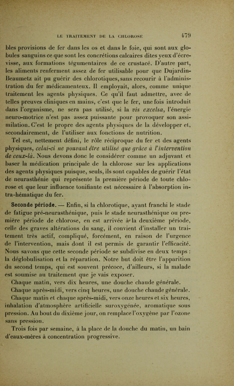 blés provisions de fer dans les os et dans le foie, qui sont aux g’io- bules sang’uins ce que sont les concrétions calcaires dites yeux d^écre- visse, aux formations tég-umentaires de ce crustacé. D’autre part, les aliments renferment assez de fer utilisable pour que Dujardin- Beaumetz ait pu guérir des chlorotiques, sans recourir à l’adminis- tration du fer médicamenteux. Il employait, alors, comme unique traitement les agents physiques. Ce qu’il faut admettre, avec de telles preuves cliniques en mains, c’est que le fer, une fois introduit dans l’organisme, ne sera pas utilisé, si la vis excelsa, l’énergie neuro-motrice n’est pas assez puissante pour provoquer son assi- milation. C’est le propre des agents physiques de la développer et, secondairement, de l’utiliser aux fonctions de nutrition. Tel est, nettement défini, le rôle réciproque du fer et des agents physiques, celui-ci ne pouvant être utilisé que grâce à rintervention de ceux-là. Nous devons donc le considérer comme un adjuvant et baser la médication principale de la chlorose sur les applications des agents physiques puisque, seuls, ils sont capables de guérir l’étal de neurasthénie qui représente la première période de toute chlo- rose et que leur influence tonifiante est nécessaire à l’absorption in- tra-hématique du fer. Seconde période. — Enfin, si la chlorotique, ayant franchi le stade de fatigue pré-neurasthénique, puis le stade neurasthénique ou pre- mière période de chlorose, en est arrivée à'la deuxième période, celle des graves altérations du sang, il convient d’installer un trai- tement très actif, compliqué, forcément, en raison de l’iirgence de l’intervention, mais dont il est permis de garantir l’efficacité. Nous savons que cette seconde période se subdivise en deux temps : la déglobulisation et la réparation. Notre but doit être l’apparition du second temps, qui est souvent précoce, d’ailleurs, si la malade est soumise au traitement que je vais exposer. Chaque matin, vers dix heures, une douche chaude générale. Chaque après-midi, vers cinq heures, une douche chaude générale. Chaque matin et chaque après-midi, vers onze heures et six heures, inhalation d’atmosphère artificielle suroxygénée, aromatique sous pression. Au bout du dixième jour, on remplace l’oxygène par l’ozone sans pression. Trois fois par semaine, à la place de la douche du matin, un bain d’eaux-mères à concentration progressive.