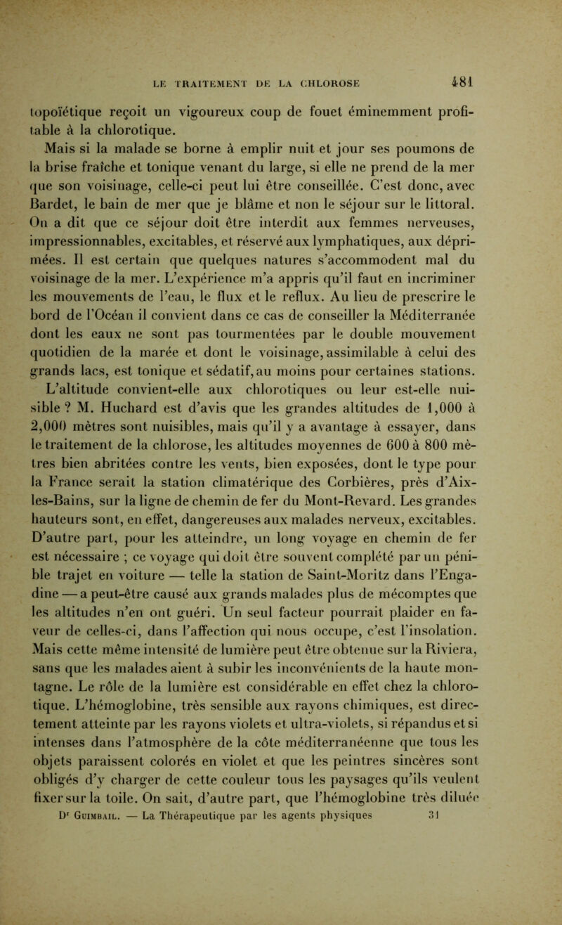 lopoïétique reçoit un vigoureux coup de fouet éminemment profi- table à la chlorotique. Mais si la malade se borne à emplir nuit et jour ses poumons de la brise fraîche et tonique venant du large, si elle ne prend de la mer (jue son voisinage, celle-ci peut lui être conseillée. C’est donc, avec Bardet, le bain de mer que je blâme et non le séjour sur le littoral. Ou a dit que ce séjour doit être interdit aux femmes nerveuses, impressionnables, excitables, et réservé aux lymphatiques, aux dépri- mées. Il est certain que quelques natures s’accommodent mal du voisinage de la mer. L’expérience m’a appris qu’il faut en incriminer les mouvements de l’eau, le flux et le reflux. Au lieu de prescrire le bord de l’Océan il convient dans ce cas de conseiller la Méditerranée dont les eaux ne sont pas tourmentées par le double mouvement quotidien de la marée et dont le voisinage, assimilable à celui des grands lacs, est tonique et sédatif, au moins pour certaines stations. L’altitude convient-elle aux chlorotiques ou leur est-elle nui- sible ? M. Huchard est d’avis que les grandes altitudes de 1,000 à 2,000 mètres sont nuisibles, mais qu’il y a avantage à essayer, dans le traitement de la chlorose, les altitudes moyennes de 600 à 800 mè- tres bien abritées contre les vents, bien exposées, dont le type pour la France serait la station climatérique des Corbières, près d’Aix- les-Bains, sur la ligne de chemin de fer du Mont-Revard. Les grandes hauteurs sont, en effet, dangereuses aux malades nerveux, excitables. D’autre part, pour les atteindre, un long voyage en chemin de fer est nécessaire ; ce voyage qui doit être souvent complété par un péni- ble trajet en voiture — telle la station de Saint-Moritz dans l’Enga- dine — a peut-être causé aux grands malades plus de rhécomptes que les altitudes n’en ont guéri. Un seul facteur pourrait plaider en fa- veur de celles-ci, dans l’affection qui nous occupe, c’est l’insolation. Mais cette même intensité de lumière peut être obtenue sur la Riviera, sans que les malades aient à subir les inconvénients de la haute mon- tagne. Le rôle de la lumière est considérable en effet chez la chloro- tique. L’hémoglobine, très sensible aux rayons chimiques, est direc- tement atteinte par les rayons violets et ultra-violets, si répandus et si intenses dans l’atmosphère de la côte méditerranéenne que tous les objets paraissent colorés en violet et que les peintres sincères sont obligés d’y charger de cette couleur tous les paysages qu’ils veulent fixer sur la toile. On sait, d’autre part, que l’hémoglobine très diliuM' Ü' Guimbail. — La Thérapeutique par les agents physiques 31