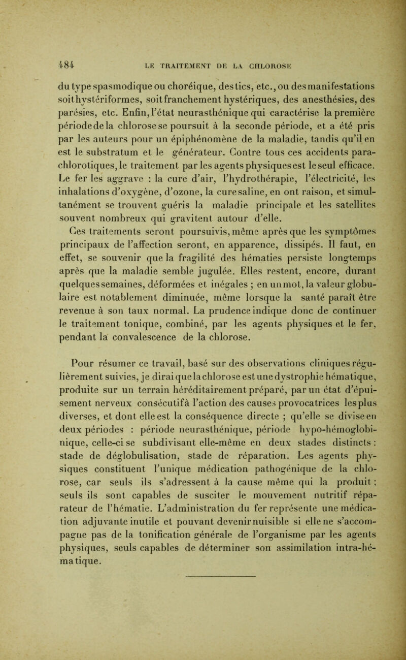 du type spasmodique OU choréique, des tics, etc., ou des manifestations soithystériformes, soit franchement hystériques, des anesthésies, des parésies, etc. Enfin, Tétât neurasthénique qui caractérise la première période de la chlorose se poursuit à la seconde période, et a été pris par les auteurs pour un épiphénomène de la maladie, tandis qu’il en est le substratum et le générateur. Contre tous ces accidents para- chlorotiques, le traitement par les agents physiques est le seul efficace. Le fer les aggrave : la cure d’air, l’hydrothérapie, l’électricité, les inhalations d’oxygène, d’ozone, la cure saline, en ont raison, et simul- tanément se trouvent guéris la maladie principale et les satellites souvent nombreux qui gravitent autour d’elle. Ces traitements seront poursuivis, même après que les symptômes principaux de l’affection seront, en apparence, dissipés. 11 faut, en effet, se souvenir que la fragilité des hématies persiste longtemps après que la maladie semble jugulée. Elles restent, encore, durant quelques semaines, déformées et inégales; en un mot, la valeur globu- laire est notablement diminuée, même lorsque la santé paraît être revenue à son taux normal. La prudence indique donc de continuer le traitement tonique, combiné, par les agents physiques et le fer, pendant la convalescence de la chlorose. Pour résumer ce travail, basé sur des observations cliniques régu- lièrement suivies, je dirai que la chlorose est une dystrophie hématique, produite sur un terrain héréditairement préparé, par un état d’épui- sement nerveux consécutif à l’action des causes provocatrices les plus diverses, et dont elle est la conséquence directe ; qu’elle se divise en deux périodes : période neurasthénique, période hypo-hémoglobi- nique, celle-ci se subdivisant elle-même en deux stades distincts : stade de déglobulisation, stade de réparation. Les agents phy- siques constituent Tunique médication pathogénique de la chlo- rose, car seuls ils s’adressent à la cause même qui la produit ; seuls ils sont capables de susciter le mouvement nutritif répa- rateur de Thématie. L’administration du fer représente une médica- tion adjuvante inutile et pouvant devenir nuisible si elle ne s’accom- pagne pas de la tonification générale de l’organisme par les agents physiques, seuls capables de déterminer son assimilation intra-lié- matique.