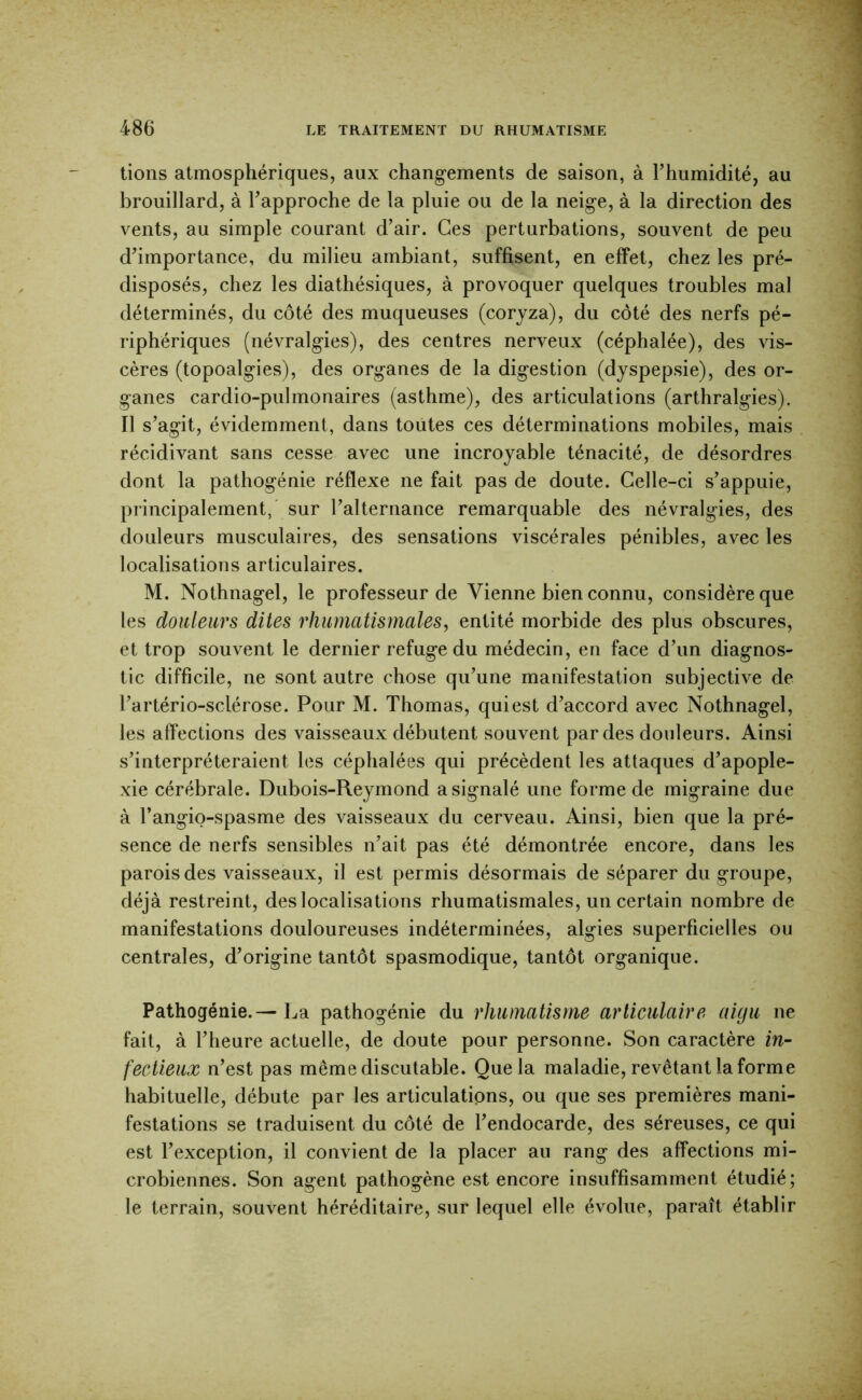 lions atmosphériques, aux chang-ements de saison, à Thumidité, au brouillard, à Fapproche de la pluie ou de la neige, à la direction des vents, au simple courant d’air. Ces perturbations, souvent de peu d’importance, du milieu ambiant, suffisent, en effet, chez les pré- disposés, chez les diathésiques, à provoquer quelques troubles mal déterminés, du côté des muqueuses (coryza), du côté des nerfs pé- riphériques (névralgies), des centres nerveux (céphalée), des vis- cères (topoalgies), des organes de la digestion (dyspepsie), des or- ganes cardio-pulmonaires (asthme), des articulations (arthralgies). Il s’agit, évidemment, dans toutes ces déterminations mobiles, mais récidivant sans cesse avec une incroyable ténacité, de désordres dont la pathogénie réflexe ne fait pas de doute. Celle-ci s’appuie, principalement,' sur l’alternance remarquable des névralgies, des douleurs musculaires, des sensations viscérales pénibles, avec les localisations articulaires. M. Nothnagel, le professeur de Vienne bien connu, considère que les douleurs dites rhumatismales, entité morbide des plus obscures, et trop souvent le dernier refuge du médecin, en face d’un diagnos- tic difficile, ne sont autre chose qu’une manifestation subjective de l’artério-sclérose. Pour M. Thomas, qui est d’accord avec Nothnagel, les affections des vaisseaux débutent souvent par des douleurs. Ainsi s’interpréteraient les céphalées qui précèdent les attaques d’apople- xie cérébrale. Dubois-Reymond a signalé une forme de migraine due à l’angio-spasme des vaisseaux du cerveau. Ainsi, bien que la pré- sence de nerfs sensibles n’ait pas été démontrée encore, dans les parois des vaisseaux, il est permis désormais de séparer du groupe, déjà restreint, des localisations rhumatismales, un certain nombre de manifestations douloureuses indéterminées, algies superficielles ou centrales, d’origine tantôt spasmodique, tantôt organique. Pathogénie. — La pathogénie du rhumatisme articulaire aigu ne fait, à l’heure actuelle, de doute pour personne. Son caractère in- fectieux n’est pas même discutable. Que la maladie, revêtant la forme habituelle, débute par les articulations, ou que ses premières mani- festations se traduisent du côté de l’endocarde, des séreuses, ce qui est l’exception, il convient de la placer au rang des affections mi- crobiennes. Son agent pathogène est encore insuffisamment étudié; le terrain, souvent héréditaire, sur lequel elle évolue, paraît établir