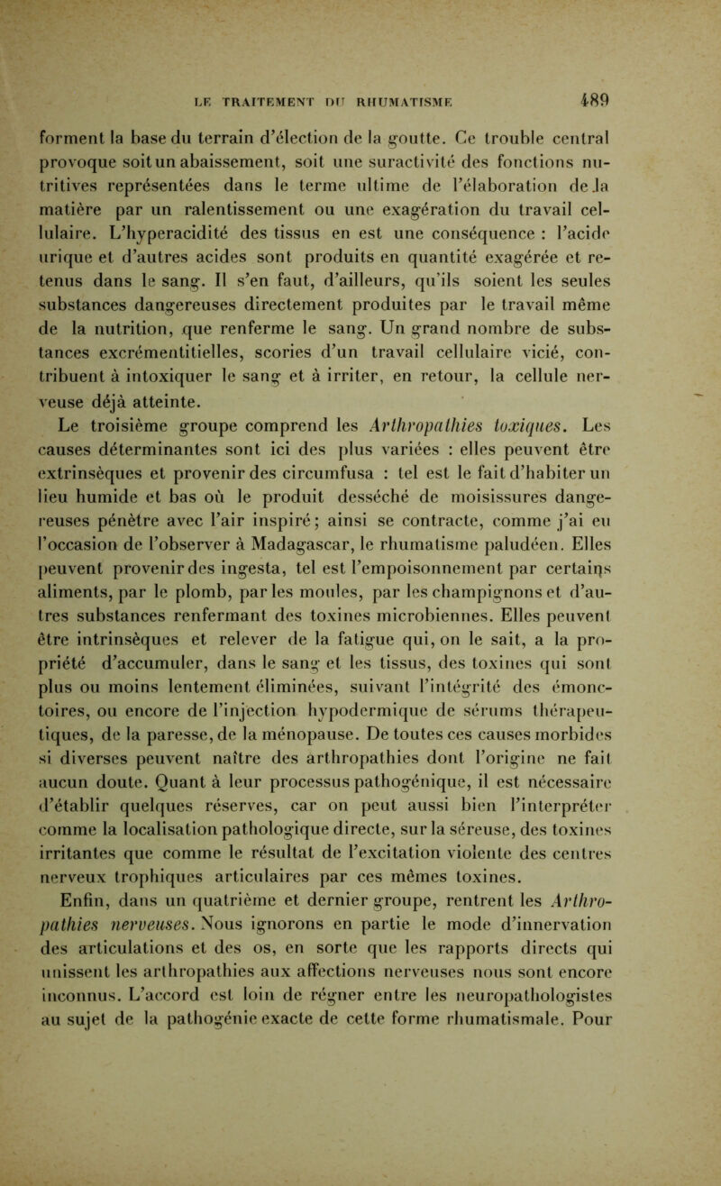 m forment la base du terrain d^élection de la goutte. Ce trouble central provoque soit un abaissement, soit une suractiv ité des fonctions nu- tritives représentées dans le terme ultime de l’élaboration de .la matière par un ralentissement ou une exagération du travail cel- lulaire. L’hyperacidité des tissus en est une conséquence : l’acide urique et d’autres acides sont produits en quantité exagérée et re- tenus dans le sang. Il s’en faut, d’ailleurs, qu’ils soient les seules substances dangereuses directement produites par le travail même de la nutrition, que renferme le sang. Un grand nombre de subs- tances excrémentitielles, scories d’un travail cellulaire vicié, con- tribuent à intoxiquer le sang et à irriter, en retour, la cellule ner- veuse déjà atteinte. Le troisième groupe comprend les ArtJiropathies toxiques. Les causes déterminantes sont ici des plus variées : elles peuvent être extrinsèques et provenir des circumfusa : tel est le fait d’habiter un lieu humide et bas où le produit desséché de moisissures dange- reuses pénètre avec l’air inspiré; ainsi se contracte, comme j’ai eu l’occasion de l’observer à Madagascar, le rhumatisme paludéen. Elles peuvent provenir des ingesta, tel est l’empoisonnement par certains aliments, par le plomb, parles moules, par les champignons et d’au- tres substances renfermant des toxines microbiennes. Elles peuvent être intrinsèques et relever de la fatigue qui, on le sait, a la pro- priété d’accumuler, dans le sang et les tissus, des toxines qui sont plus ou moins lentement éliminées, suiv^ant l’intégrité des émonc- toires, ou encore de l’injection hypodermique de sérums thérapeu- tiques, de la paresse, de la ménopause. De toutes ces causes morbides si diverses peuvent naître des arthropathies dont l’origine ne fait aucun doute. Quant à leur processus pathogénique, il est nécessaire d’établir quelques réserves, car on peut aussi bien l’interpréter comme la localisation pathologique directe, sur la séreuse, des toxines irritantes que comme le résultat de l’excitation violente des centres nerveux trophiques articulaires par ces mêmes toxines. Enfin, dans nn quatrième et dernier groupe, rentrent les Arlliro- patfiies nerveuses. Nous ignorons en partie le mode d’innervation des articulations et des os, en sorte que les rapports directs qui unissent les arthropathies aux affections nerveuses nous sont encore inconnus. L’accord est loin de régner entre les neuropathologistes au sujet de la pathogénie exacte de cette forme rhumatismale. Pour