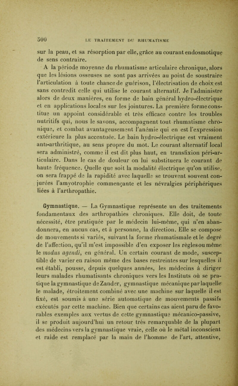 sur la peau, et sa résorption par ellej g-râce au courant endosmotique de sens contraire. A la période moyenne du rhumatisme articulaire chronique, alors que les lésions osseuses ne sont pas arrivées au point de soustraire Tarticulation à toute chance de g-uérison, l’électrisation de choix est sans contredit celle qui utilise le courant alternatif. Je l’administre alors de deux manières, en forme de bain général hydro-électrique et en applications locales sur les jointures. La première forme cons- titue un appoint considérable et très efficace contre les troubles nutritifs qui, nous le savons, accompagnent tout rhumatisme chro- nique, et combat avantageusement l’anémie qui en est l’expression extérieure la plus accentuée. Le bain hydro-électrique est vraiment anti-arthritique, au sens propre du mot. Le courant alternatif local sera administré, comme il est dit plus haut, en transfixion péri-ar- ticulaire. Dans le cas de douleur on lui substituera le courant de haute fréquence. Quelle que soit la modalité électrique qu’on utilise, on sera frappé de la rapidité avec laquelle se trouvent souvent con- jurées l’amyotrophie commençante et les névralgies périphériques liées à l’arthropathie. Gymnastique. — La Gymnastique représente un des traitements fondamentaux des arthropathies chroniques. Elle doit, de toute nécessité, être pratiquée par le médecin lui-même, qui n’en aban- donnera, en aucun cas, et à personne, la direction. Elle se compose de mouvements si variés, suivant la forme rhumatismale et le degré de l’affection, qu’il m’est impossible d’en exposer les règlesoumême le modiLS agencli, en général. Un certain courant de mode, suscep- tible de varier en raison même des bases restreintes sur lesquelles il est établi, pousse, depuis quelques années, les médecins à diriger leurs malades rhumatisants chroniques vers les Instituts où se pra- tique la gymnastique deZander, gymnastique mécanique par laquelle' le malade, étroitement combiné avec une machine sur laquelle il est fixé, est soumis à une série automatique de mouvements passifs exécutés par cette machine. Bien que certains cas aient paru de favo- rables exemples aux vertus de cette gymnastique mécanico-passive, il se produit aujourd’hui un retour très remarquable de la plupart des médecins vers la gymnastique vraie, celle où le métal inconscient et raide est remplacé par la main de l’homme de l’art, attentive.