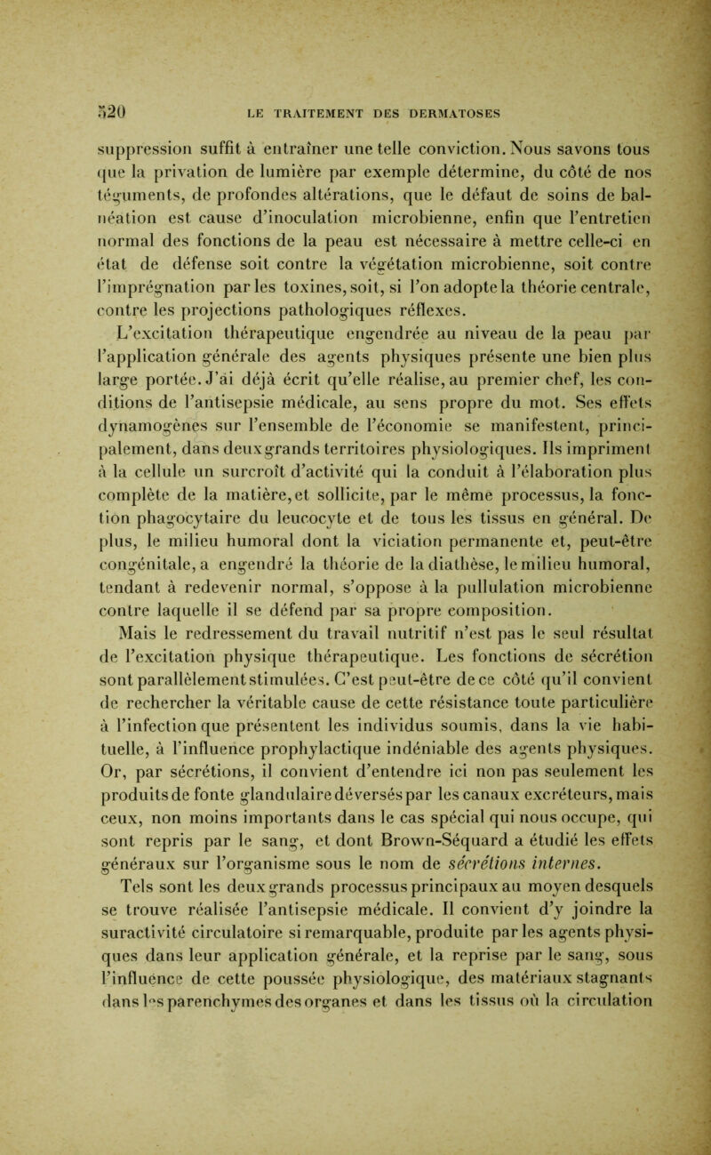 suppression suffit à entraîner une telle conviction. Nous savons tous (pie la privation de lumière par exemple détermine, du côté de nos téguments, de profondes altérations, que le défaut de soins de bal- néation est cause d’inoculation microbienne, enfin que l’entretien normal des fonctions de la peau est nécessaire à mettre celle-ci en état de défense soit contre la végétation microbienne, soit contre l’imprég-nation parles toxines, soit, si l’on adopte la théorie centrale, contre les projections pathologiques réflexes. L’excitation thérapeutique engendrée au niveau de la peau par l’application générale des agents physiques présente une bien plus large portée. J’ai déjà écrit qu’elle réalise, au premier chef, les con- ditions de l’antisepsie médicale, au sens propre du mot. Ses effets dynamogènes sur l’ensemble de l’économie se manifestent, princi- palement, dans deuxgrands territoires physiologiques. Ils impriment à la cellule un surcroît d’activité qui la conduit à l’élaboration plus complète de la matière, et sollicite, par le même processus, la fonc- tion phagocytaire du leucocyte et de tous les tissus en général. De plus, le milieu humoral dont la viciation permanente et, peut-être congénitale, a engendré la théorie de la diathèse, le milieu humoral, tendant à redevenir normal, s’oppose à la pullulation microbienne contre laquelle il se défend par sa propre composition. Mais le redressement du travail nutritif n’est pas le seul résultat de l’excitation physique thérapeutique. Les fonctions de sécrétion sont parallèlement stimulées. C’est peut-être de ce côté qu’il convient de rechercher la véritable cause de cette résistance toute particulière à l’infection que présentent les individus soumis, dans la vie habi- tuelle, à l’inffueiice prophylactique indéniable des agents physiques. Or, par sécrétions, il convient d’entendre ici non pas seulement les produits de fonte glandulaire déversés par les canaux excréteurs, mais ceux, non moins importants dans le cas spécial qui nous occupe, qui sont repris par le sang, et dont Brown-Séquard a étudié les effets généraux sur l’organisme sous le nom de sécrétions internes. Tels sont les deuxgrands processus principaux au moyen desquels se trouve réalisée l’antisepsie médicale. Il convient d’y joindre la suractivité circulatoire si remarquable, produite parles agents physi- ques dans leur application générale, et la reprise par le sang, sous l’influence de cette poussée physiologique, des matériaux stagnants dans Ds parenchymes des organes et dans les tissus où la circulation