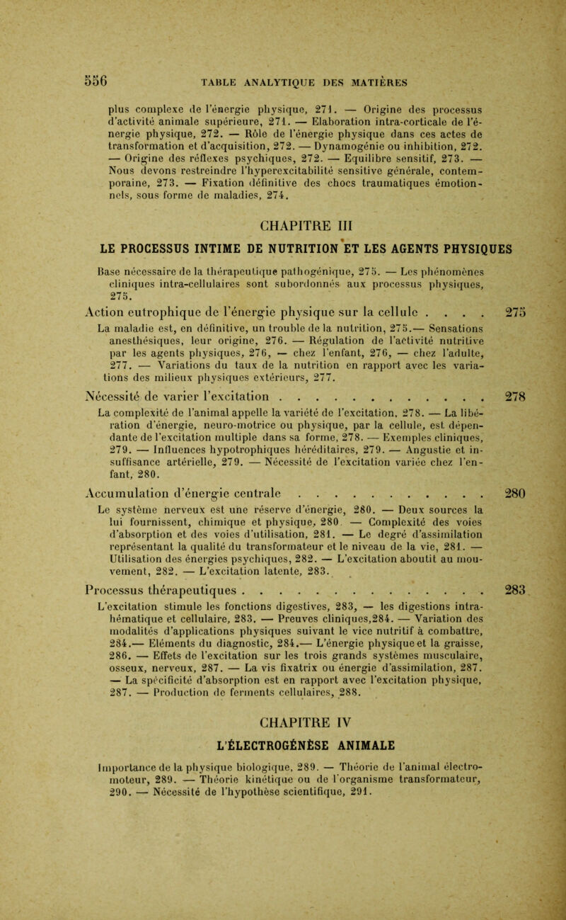 plus complexe de l’énergie physique, 27J. — Origine des processus ' d’activité animale supérieure, 271. — Elaboration intra-corticale de l’é- nergie physique, 272. — Rôle de l’énergie physique dans ces actes de transformation et d’acquisition, 272, — Dynamogénie ou inhibition, 272. — Origine des réflexes psychiques, 272. —• Equilibre sensitif, 273. — Nous devons restreindre l’hyperexcitabilité sensitive générale, contem- poraine, 273. — Fixation définitive des chocs traumatiques émotion- nels, sous forme de maladies, 274. CHAPITRE III LE PROCESSUS INTIME DE NUTRITION ET LES AGENTS PHYSIQUES Base nécessaire de la thérapeutique pathogénique, 275. — Les phénomènes cliniques intra-cellulaires sont subordonnés aux processus physiques, 275. Action eutrophique de l’énergie physique sur la cellule .... 275 La maladie est, en définitive, un trouble de la nutrition, 275.— Sensations anesthésiques, leur origine, 276. ■— Régulation de l’activité nutritive par les agents physiques, 276, — chez l’enfant, 276, — chez l’adulte, 277. — Variations du taux de la nutrition en rapport avec les varia- tions des milieux physiques extérieurs, 277. Nécessité de varier l’excitation 278 La complexité de l’animal appelle la variété de l’excitation, 278. — La libé- ration d’énergie, neuro-motrice ou physique, par la cellule, est dépen- dante de l’excitation multiple dans sa forme, 278. — Exemples cliniques, 279. — Influences hypotrophiques héréditaires, 279. — Angustie et in- suffisance artérielle, 279. —Nécessité de l’excitation variée chez l’en- fant, 280. Accumulation d’énergie centrale 280 Le système nerveux est une réserve d’énergie, 280. — Deux sources la lui fournissent, chimique et physique, 280. — Complexité des voies d’absorption et des voies d’utilisation, 281. — Le degré d’assimilation représentant la qualité du transformateur et le niveau de la vie, 281. — Utilisation des énergies psychiques, 282. — L’excitation aboutit au mou- vement, 282. — L’excitation latente, 283. Processus thérapeutiques 283 L’excitation stimule les fonctions digestives, 283, — les digestions intra- hématique et cellulaire, 283. — Preuves cliniques,284. — Variation des modalités d’applications physiques suivant le vice nutritif à combattre, 284.— Eléments du diagnostic, 284.— L’énergie physique et la graisse, 286. — Effets de l’excitation sur les trois grands systèmes musculaire, osseux, nerveux, 287. — La vis fixatrix ou énergie d’assimilation, 287. — La spécificité d’absorption est en rapport avec l’excitation physique, 287. — Production de ferments cellulaires, 288. CHAPITRE IV L’ÉLECTROGÉNÈSE ANIMALE Importance de la physique biologique, 289. — Théorie de l’animal électro- moteur, 289. — Théorie kinétique ou de l’organisme transformateur, 290. — Nécessité de l’hypothèse scientifique, 291.