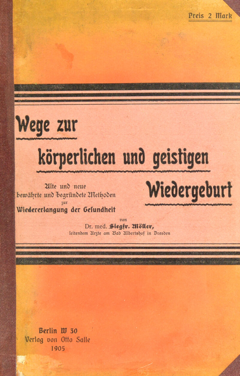 • r-- iVij*'' ’ ■ .^ .’ ^ . ■ J^i^:..--. -.^. V' ■ ■ ■■ ■■ “^ ■■.■■■■■ . Preis 2 llTark Vege zur körperlichen und geistigen 21Ue iinb neue Bemät^rte unb Be^runbete ZHetfjoben 3ur \Xlie4€rerlüngung der Gefundheit Wiedergeburt oon Dr. med. Siegfr. möller, Icitenbem Urjte am Sab Uibertsljof in Z>resbcn W- Berlin W 30 Verlag oon Otto Salle 1905