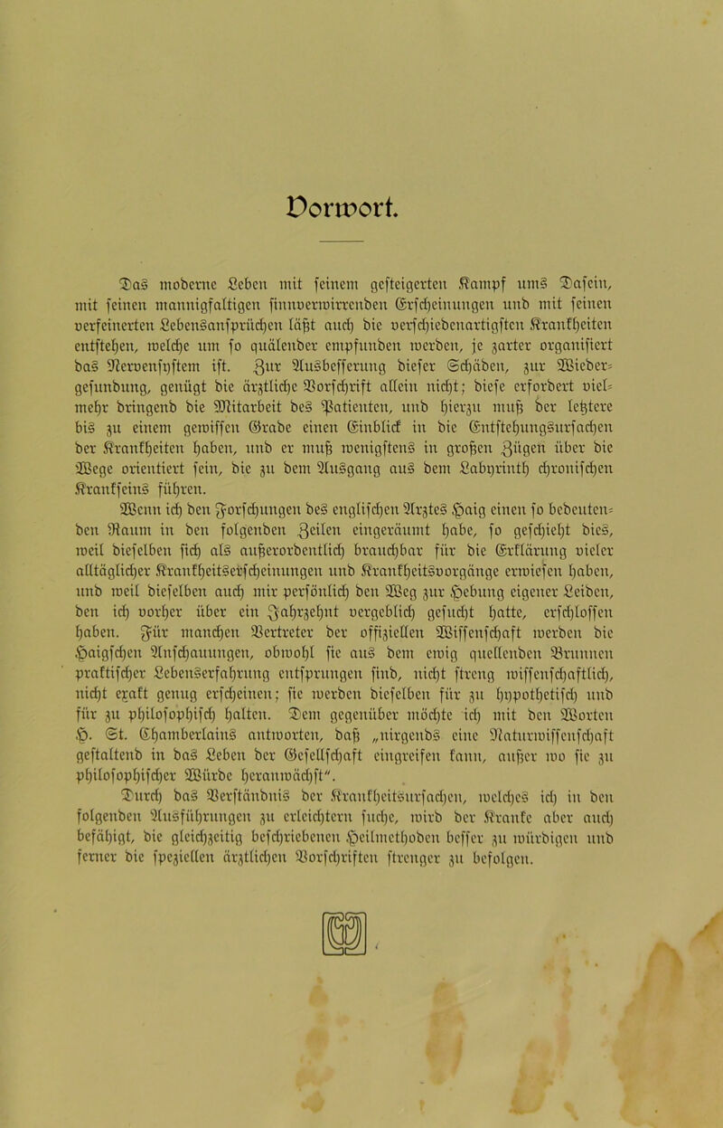 Dortport, ®a§ mobcntc Sebcn mit feinem gefteigerten .^ampf um§ Unfein, mit feinen mannigfaltigen finnuerraiu-enben @vfc[)einnngen nnb mit feinen uerfeinerten Seben§anfprüd)en lä^t anc^ bie uerfd)iebenavtigftcn Krantt)eiten entftet)en, meld)e nm fo qnälenber empfnnben merben, je jarter organifiert ba§ iJteroenfpftem ift. 3“^ 2tu§beffernng biefer ©d)äben, jnv SOBieber- gefunbimg, genügt bie örgtlidje 9Sorfd)rift allein nid)t; biefe erforbert niel= mel)r bringenb bie StUitarbeit be§ ißatienten, nnb Ipergn mn§ 6ev leitete bi§ ju einem gemiffen ©rabe einen ©inblid in bie (£ntftel)nng§nrfad}en ber ^vanll)eiten l)aben, nnb er mu§ menigftenS in grofjen 2Bege orientiert fein, bie ^n bem 2In§gang an§ bem Sabprintl) d)ronifd)en ^ranffein§ fül)ren. Söenn id) ben 3=orfd|nngen be§ englifd)en SlrjteS §aig einen fo bebenten* ben Ütanm in ben folgenben eingeränmt !^abe, fo gefd)iel)t bie§, roeil biefelben fid) al§ an^erorbentlid) brand)bar für bie ©rllärnng uieler alltäglidjer Kranfl)eit§effd)eimingen nnb ^ranfl)eit§oorgänge ermiefen l)aben, nnb meil biefelben an^ mir perfönlid) ben SBeg jnr i*pebnng eigener Seiben, ben ic^ uorlier über ein ^al)rgel)nt oergeblid) gefndjt l)atte, erfdjloffen l;aben. ff^ür matn^en SSertreter ber offiziellen 2Biffenfd)aft merben bie ^aigfd)en 2lnf(^annngen, obmol^l fie nn§ bem einig qneüenben Brunnen praftifd)er Seben§erfa^rnng entfprnngen finb, nid)t ftreng iniffenfdjaftlid), nid)t e;caft genug erfdjeinen; fie inerben biefelben für zn l)ppotl)etifd) nnb für zu pl)ilofopl)ifd) l)alten. ®em gegenüber möd)te id) mit ben 2Borten !q- ©t. ©l)amberlnin§ antinorten, ba^ „nirgenbS eine 9Jatnrnnffenfd)aft geftaltenb in ba§ Seben ber @efetlfd)aft eingreifen fann, anficr ino fie zu pl)ilofopl)ifd)er SGBürbe l)eraninäc^ft. Tnrd) ba§ 93erftänbni§ ber .ft'ranfl)eitänrfad)en, ineld)e§ id) in ben folgenben 3lnäfül)rnngen zu erleid)teru fnd)e, inirb ber .tranfe aber and) beföl)igt, bie gleid)zeitig befd)riebenen .<peilmetl)oben beffer zu inürbigen nnb ferner bie fpeziellen ärztlid)en a3orfd)riften ftrenger zu befolgen.