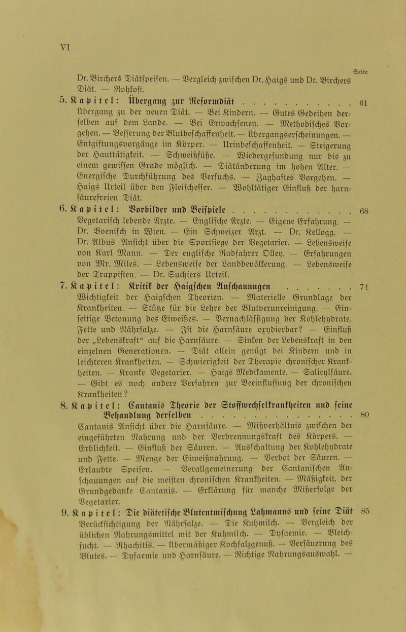 ®eite Dr. S8trd[)er§ ®iätfpeifen. — ^ßerßleid) jtoifc^en Dr.§aig§ unb Dr. 58iv(^er§ 1)iät. — 9ioI)fo|'t. ö. n)) 11 c (: Üt)crna«n ^ur üUcformbint 6l Übevgong 311 ber neuen Siöt. — «ei Stinbern. — @ute§ ®ebeii)en ber= feUien auf bem Sanbe. — «ei @rroad)fenen. — 3Jiet()obifc^e§ «ot= gei)en. — «effevung ber «lutbefdjnffen^eit. — Übergang§erfd)einungen. — (Sntgiftungsnorgänge im Körper. — Urinbefrf)nffen()eit. — Steigerung ber öauttätigfeit. — Sd)ioei^fü^e. — Söiebergefunbung nur bi§ ju einem gemiffen ©rabe möglid). — 'Siätcinberung im £)ot)en 3Hter. — ©nergifdje ®urd)fiit)rung be§ «erfuc^S. — 3agf)afte§ «orgef)en. — .Öaigg Urteil über ben f^Ieifdjeffer. — 3Bof)ltätiger ©influ^ ber t)arn= fäurefreien ®iiit. ß. ft a p 11 c (: !i?orbitbci* unb SPcifptclc 68 «egetarifd) tebenbe Ärste. — ®nglifd)e 3lrjte. — (äigene ®rfat)rung. — Dr. «oenifd) in SBien. — @in Sd)ioei3er Slrjt. — Dr. ftettogg. — Dr. 3ttbu§ 3tnfid)t über bie Sportfiege ber «egetnrier. — SebenSmeife uon ft'art 9Jtann. — ®er englifd)e Dtabfaljrer Dttei). — ©rfotjrungen non 9Jtr. 9iRite§. — Seben§roeife ber Sanbbenötferung. — Seben§meife ber 2:rappiften. — Dr. Sud)ier§ Urteil. 7. ft n p i t c t: ftritif ber .^intgfd)cu 9lnfd)numtflcit 7i 2öid)tigfeit ber §nigfd}en Stjeorien. — ÜJlnteriefte ©runbingc ber ftranffjeiten. — Stütje für bie £et)re ber «tutnerunreinigung. — @in= feitige «etonung be§ @imeipe§. — «ernnd)täffigung ber ftot)let)i)brnte,- f^ette unb 93ät)rfatäe. — Qft bie §arnfäure oj;pbierbar? — ©influp ber „Ceben^traft auf bie §arnfäure. — Sinfen ber Seben^traft in ben einjetnen ©enerationen. — 5)iät atlein genügt bei ftinbern unb in Ieid)teren ftranft)eiten. — Sdpoierigteit ber 3:t)erapie d)ronifd)er ftranf; peiten. — ft'rnnfe «egetarier. — §nig§ 9Jtebitamente. — Salicptfäure. — ©ibt eS nod) nnbere «erfatjren jur «eeinfluffung ber d)ronifd)en ftranf (jeiten ? 8. ftnpttct: (Santnuit’ Xpcoric ber Stoffiücd)fdh'nuU)citcu mtb feine 35e()nitb(uug berfetbeu hü ©antani§ 3(nfid)t über bie §arnfüure. — 9.T?ifmerI}ciItni§ jmifdjen ber eingefüt)rten 93at)rung unb ber «erbrennung§fraft be§ ftörper^. — ©rblid)teit. — ©inftuf? ber Sciuren. — 3[u§fd)n(tung ber ftoIdeI)pbrate unb (V^tte. — iUtenge ber ®imeifmat)rung. — «erbot ber Süuren. — ©rtaubte Speifen. — «erntigemeinerung ber ©antanifdien 3(n= fd)auungen auf bie meiften d)ronifcf)en .ftranffjeiten. — 3Jtcifngfeit, ber ©runbgebanfe ©antani^. — ©rElärung für mandje 3JUf?erfofge ber «egetarier. {). ft n p i t e I: ^ie bintetifdje «tntentmifri)iiun ifntimnund unb feine 'I'iiit 85 «erüdfid)tigung ber 3tä()rfa(3e. — T'ie ,ftul)mild). — «crgleid) ber üblid)en 3tat)rung^mittel mit ber .<iud)mitdp — 'Dpfaemie. — «leid) fud)t. — JHl)ad)itiei. — übermäpiger ftod)fal3gcnuf?. — «crfäucrung bciS «luteä. - lipfaemic unb C^nrnffturc. — «id)tige 'Jinprungesnu^nml)!. —