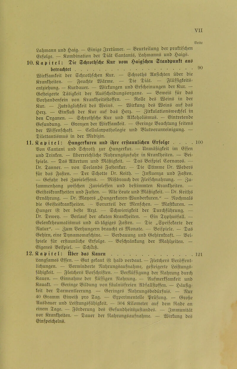 Seite Öa^mann unb §ciig. — ®inige Qrrtümev. — iöeuvteituTig bei' pvaftifd)eTi g-vfolge. — Kombination ber ®iät ®antnni§, Sa^mann§ unb §aig§. 10. K n p 11 e l: ^ic ®ri)rotI))d)c Kuv Dom .'patflfri)cit StnnbpJinft aub aBirtfamfeit ber @c^vott}fd)en Kur. — @d)rott)§ atnfic^ten über bie Kranfl)eitcn. — 5eud)te SBärme. — Sie 2)iät. — entjiet)ung. — Kurbauer. — iffiirfungen unb ©rfc^einungen ber Kur. — ©efteigerte Sätigleit ber aiu§fd)eibung§orgaue. — ^emei§ für ba§ «orI}anbenfein uon Krnnf()eit§ftoffen. — ütoUe be§ aßein§ in ber _ 3uträglid)feit bc§ ffißein§. — Söirfung be§ 2öein§ auf ba§ §erj. — ©inftu^ ber Kur auf ba§ §er5. — 3irtutation§ioed)fel in ben Drganen. — @d)rotI)fd)e Kur unb 3Ufo^oIi§mu§. — ©intretenbe ©efunbung. — ©rennen ber Sßirffamfeit. — ©eringe aSead)tung feiten§ ber 2Biffenfd)aft. — ßetIularpatt)oIogie unb 93Iutoerunreinigung. — ®itettanti§mu§ in ber SRebijin. 11. Kapitel: 6mi(i|erfm*cn unb ü)i‘c crftnunndictt ©rfolgc . . . .100 93on ©antani unb @d)rott) gur ^ungertur. — UnmäjHgfeit im ©ffen unb Srinfen. — Überreid)lid)e 9Ia(}rung§gufui)r in Kranft)eiten. — S8ei= fpiele. — ®a§ ülltertum unb ailäpigfeit. — ®aä SSeifpiel ©ornaro§. — Dr. Sanner. — »on ©eelanb§ fyaftenfur. — ®ie Stimme Dr. äBeber§ für ba§ gaften. — ®er ©d)otte Dr. Keitt). — 3«Puenga unb g-aften. — ©efaf)r be§ ~ SJU^raud) ber f^Ieifdpral^rung. — 3u= fammenf)nng gmifc^en unb beftimmten Kranft)eiten. — ©eiftesfranf£)eiten unb gaften. — 9üte Beute unb SRä^igfeit. — Dr. Keitt)§ ©rnät)rung. — Dr. 9Jlaper§ „§ungerfuren=2Bunberfuren. — 9tod)inat§ bie ©eifte§franf£)eiten. •- iBorurteil ber 9)?enfd)en. — SRaftfuren. — junger ift ber befte 3lrgt. — @d)iDierigfeit ber 'S)urd)füf)rung. — Dr. ®emep. — Söerlauf ber afuten Krnnff)eiten. — ©in 2i}pl)u§fnU. — ©etenfrt)eumati§mui unb 45 tägiges fünften. — %k „Speifefarte ber atatur. — 3um 5Bert)ungern braud)t eS SRonate. — iöeifpiele. — ®aS ©et)irn, eine ’Dipinmomaf^ine. — 33erbauung unb ©e[)irnfraft. — l;öei= fpiele für erftaunUd)e ©rfolge. — S8efd)räntung ber ä)tnt)ljeiten. — ©igeneS 93eifpiel. — Sd)fttf5. 12. .Knpitet: Über baö Kauen 121 BangfnmeS ©ffen. — ©ut getaut ift Ijalb oerbaut. — g'letdierS a^erbffcnt= tid)ungen. — 93erminberte 9Ial)rung§aufnaI)me, gefteigerte Öciftuug§= fät)igteit. — 5Ietd)cr§ aiorfd)riften. — aterftüffigung ber 9tat)rung burd) Kauen. — ©innal)me ber flüffigen 9tal)rung. — aiufmertfamfeit unb Kauatt. — ©eringe aiilbung uon fäutniSfreien 3lbfa((ftoffen. — .^)äufig^ feit ber 'J)armentleerung. — ©eringeS 9tal)rungSbebürfniS. — 9tur 40 ©ramm ©imeifi pro 2ag. — ©{.'perimentclle iflrüfung. — ©rofie aiuSbnuer unb BeiftungSfä[)igteit. — H04 .SlÜometer auf bem Dtabe an einem Jage. — Jö^'berung beS ©efunbl)eitSjuftanbeS. — Immunität Dor Krnntl)eiten. — ®auer ber 9tal)rungSaufnnl)me. — aBirfung beS ©infpeic^elnS.