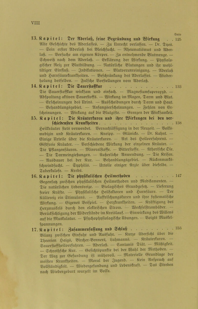 13. '5'cr 'Jlbcrfnf?, feine ä^erti-uubuurt uub äBirfuiic^ . . 125 'KUc ®efd)id)te be§ S(bcvlaffe§. — 3“ Unred^t uevlaffen. — Dr. 'J)qeä. — ©ein erfter 3(berln^ bei 93Iei(^fud)t. — 9II)eumati§mu§ nnb 3lber= la^. — iüerfurf)e am eigenen Körper. — entnei)menbe SBIutmenge. — ©d)meife nad) bem Slberta^. — (grflnrnng ber SOSirfung. — ipi^pfioio^ gifd)er DJeij 5iir 93Intbi(bung. — Slatürlidie 93(ntnngen nnb ü)r mo^l= tätiger ©influfi. — 3^^i>itationen. — iBlutnerunreinigung. — 9tberla^ unb §arnfänrefranft)eiten. — 33efd)ränfung be§ 2(bertaffe§. — 2Bieber= t)olung beSfetben. — {^nlfd)e Slorftellungen nom Ütberta^. 14. K a ^ i t e t: Snuerftofffur 133 ®ie ©nuerftofftur mirffam unb einfad). — 9Jiagnefiuntfuperoj;iib. — Slbfpaltung attioen ©auerftoff§. — SBirfung im SRagen, 2)arm unb 93tut. — 6rfd)einungen be§ Urin§. — 2tu§fd)eibungen burc^ 'Sarm unb §aut. — 35et)anblung§gebiet. — 3tnfang§erf(^einungen. — g'et)ten non ör= fd)einungen. — Sßirfung auf bie SStutgifte. — ©renjen ber Söirffamfeit. 15. ft a p 11 e l: ^tc ftrnnterfuven nnb iljre 'föirfnnnen bei ben ner= fdjiebenften ftrnnfl)eiten 138 ^eitfräuter ftet§ nermenbet. ißernad)täffigung in ber Sleujeit. — iöolf5= mebijin unb Kräuterfuren. — Kneipp. — Olünide. — Dr. Kat)nt. — ©inige Urteile über bie Kräuterfuren. — Strt be§ §eilnerfa£)ren§. — ©iftfreie Krauter. — 33erfd)iebene SBirfung ber einjelnen Kräuter. — ®ie ißflansenfäuren. — SRineralftoffe. — SSitterftoffe. — 'Ilti)erifd)e öte. — ®ie ©armeingiepungen. — 3tuperlid)e 3lmnenbung. — Sie Krifen. — atuSbauer bei ber Kur. — i8el)anbtung§gebiet. — 3tüdenmartä= fd)ioinbfud)t. — ©i)pl)iU§. — Urteile einiger 'Ilräte über biefelbe. — Uuberfulofe. — Kreb§. 1(>. .ft n p i t e (: Sie pl)t)fifntifd)en .^eitmetf)oben 147 ©egenfa^ 3mifd)en p^r)fifatifd)en .§eitmetl)oben unb aJiebitnmenten. — ®ie natürlid)en 2eben§reise. — ®ioIogifd)e§ ©runbgefetj. — Sieferung freier .Kräfte. — ''13l)i)fifatifd)e .^eilfaftoren unb ßarnfäure. — ®er Kältereij ein ©timutnnS. - 3luffrifd)ungsfuren unb il)re fpftematifd)e 'IBirfung. — ©igeneä 33eifpiel. — .'peräfranflieiten. — Kräftigung be«^ .Öer,pnusfel§ burd) ben elettrifd)en ©trom. — aöed)felftrombäber. — iöerüdfid)tigung ber SBiberftänbe im .Kreislauf. — (gininirfung be§ äöiücnS auf bie SDIuSfulatur. — ifjfpdioplipfiotogifdie Übungen. -- SioigtS 9JhiSfel= fpannungen. 17. .ft a p i t e l: Sd)Infj .153 93Uans 5ioifd)en (5inful)r unb 3tuSful)r. — Kurje Überfid)t über bie 3:t)eorien .öaigS, 5öird)er=33enner§, iialpnunnS. — .Kräulcrturen. — ©auerftoffbeiluerfapren. — aiberlaf). — GnnlnniS 'Diät. — 3JJäfngfeit. — ©d)rotl)fd)e Kur. — tsk’fid)tSpnnfte bei ber 2öal)l ber «ietl)oben. — Der SUeg jur Wefunbnng ift mül)enoü. — a.üatcriellc Wrunblage ber meiften Kranfl)eiten. — IDJioral ber ~ ainfpu^d) auf 'iioUftänbigfeit. — aöiebergefunbung unb fiiebenstraft. — DaS Streben nad) SUiebergeburt murjelt im 3Jolte.