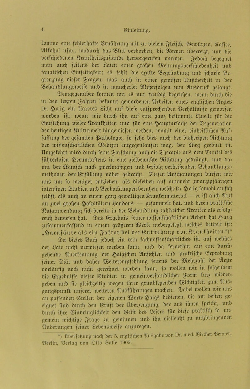 (Siuleitung. foinmc eine fc()(cv()aftc ©vncün'uuc^ mit ju uiclcm ©cmüv.^cu, Staffeiv 'JUfoi)ot ufiii., mobiivd} bas 5ghit ücvbovbcu, bic tReimen übevrei^t, uub bic ücvfd)icbcucu .^vaufl)cit§suftäubc [)cruorc(Cvufcn mürben. Qcbod) bcßefluct mau and) fcitcn§ ber Saicu einer firofien SJleinnnßsnerfc^iebentjeit unb fanatifd)en einfeitiflfeit; e§ fe()It bie e^-afte ^öegrünbnncj imb id)arfc 'öe* grenjnng biefer 3^ragen, ma§ and) in einer gemiffen Unfid)er^eit in ber ^öcbanbhtngsmeife nnb in mand)er(ei 9Jli^erfotgen jum 9(nsbrnd gelangt. '3)emgegenüber f'önnen mir es mir frenbig begrüben, menn bnrd) bie in ben testen ^al)ren befannt gemorbenen 9(rbeiten eine§ eng(ifd)en iJCr^te^ Dr. .Spaig ein flarereS Sid)t auf biefe entfpred)enben 93er()ättnifie gemorfen morben ift menn mir bnre^ i^n auf eine ganj beftimmte Dneüe für bie ®ntftet)iing nieler S?ranfi)eiten nnb für eine öanptnrfad)e ber Degeneration ber f)eutigen ß'niturmelt bingemiefen merben, momit einer eint)eitüd)en 9tnf= faffnng ber gefamten i^atbologie, fo fet)r bies and) ber bi§t)erigen 9iid)tnng ber miffenfd)aftlid)en 9Jtebijin entgegentanfen mag, ber 2Beg geebnet ift. Umgefebrt mirb bnrd) feine ^orfd)img and) bieDf)erapie ans bem Dnnfet be§ füf)rertofen ^ernmtaftens in eine sietbemnpte 9tid)tung gebrängt, nnb ba= mit ber SBunfd) nad) gmedmäffigen nnb (Srfolg uert)eipenben i8ebanbhings= metboben ber ©rfüttnng nnf)er gebrnd)t. Diefen 9lnfd)annngen bürfen mir uns um fo meniger entjieben, al§ biefelben auf nnnmel)r jmanjigjabrigen intenfinen ©tnbien unb93eobad)tnngenbernben, meId)eDr.öttig foii^ob^ fetbft, at§ and) an einem ganj gemaltigen Ä'ranfenmaterint — er ift and) 3(rjt an jmei großen ^ofpitälern Sonbon§ — gefammelt bereu praftifd)e 'Jfubanmenbnng fid) bereite in ber 93ebanbtung 3abireid)er ^rnnf'er al§ erfotg= reich bemiefen bcit. Da§ @rgebni§ feiner miffenfd)aftlid)en 9trbeit b^t Öi^ig ,^ufammenfaffenb in einem größeren 9Berfe niebergelegt, me[d)es betitelt ift: „•Öarnfänre als ein 3=aftor bei ber @ntftel)nng non^ranfbeiten.’^) Da biefes 58nd) jebod) ein rein fad)miffenfd)aftUd)es ift, auf meld)es ber Saie nid)t uermiefen merben tann, nnb ba fernerbin auf eine bnrd)« gebenbe 9lnertennnng ber ,^aigfd)en 9lnfid)ten nnb praftifd)e {Erprobung feiner Diät nnb ba()er 2Beiterempfet)lnng feiten§ ber D.lkbrsabl ber 9(r,üc uorlänfig nod) nid)t gered)uet merben fann, fo moUen mir in folgenbem bie (Srgebniffe biefer ©tnbien in gemeiimerftänblid)er 3^orm fnr,^ mieber« geben nnb fie gleid)jeitig megen il)rer grnnblegenben 9Bid)tigfeit .v'' 9(nu« gangspunft nuferer meiteren 9(nsfübrnngen mad)en. Dabei mollen mir nnä an paffenben ©teilen ber eigenen 9Borte .ö(^ig§ bebienen, bie um beften ge« eignet finb bnrd) ben (Srnft ber Übeptengnng, ber an§ ihnen fprid)t, nnb bnrd) ihre (£inbringlid)feit ben @cift be§ SeferS für biefe prattifd) fo nn« gemein mid)tige f^rage ,^n geminnen nnb ihn uielleid)t ,pi nnt)bringenben 9inbernngen feiner iiebensmeife aippiregen. *) überfebung nad) ber 5. ouglifcben 9üisgabe uon Dr. mccl. iyivd)Ci -yoniu’i. ‘43er(in, '4<crlag oon Ctto Salle l!>02.