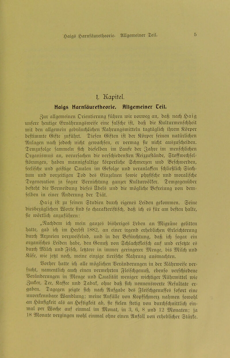 ,'öaiivo .'davufäuvet()eovie- 'äülgemeiuer Jett. Kapitel. Haigs Harnfäuretheorie. Allgemeiner Ceil. ßur aUcgcmcincu Oricutievung fü()rcu luir uoruieg an, bnp und) öcitg iiufcvc ()cutigc ©rnät^vungSiueifc eine fnifdje ift, ba^ bie ßnltnvmenfd)^cit nüt ben aUgemcin gebränri)Iiri)cn 9tat)vnng§nütteln tngtäglid) it^rein ßör^icv beftimmte @ifte 3nfnf)rt. 3)iefen ©iften ift ber Körper feinen natiivlidjcn Einlagen und) jebod} nid)t geii)nd)fcn, er uerinag fie nid)t nns5nfd)eiben. ^cin3nfolgc fammeln fid) biefelben im Saufe ber ^-at)rc im menfd)lid)cn CrganisnuiS an, ncrnrfad)cn bie ücrfd)icbenften iReiggiiftänbe, ©toffmed)fet= ftörnngen, t)aben mannigfaltige förperlid)e ©djinergen nnb ^efdpuerben, feclifd)e nnb geiftige Clnalen im ©cfolge nnb ueranlaffcn fdjliefdid) ©icd)= tnm nnb uor^citigen Job be§ @in3ctnen fomic p£)t)fifd)C nnb moralifd)C Degeneration ja fogar 23ernid)tnng ganjer ^nlturuölfer. Demgegenüber beftebt bie 5>crmeibnng biefc§ Übelä nnb bie möglid)e Befreiung uon bem= fclben in einer Ülnbcrnng ber Diät. $aig ift 311 feinen Stnbien bnrd) eigenes Seiben gefommen. ©eine bic6bc3ügüd)cn iffiortc finb fo d)araftcriftifd), baff id) e§ für am beften ()attc, fie mörtlid) an3nfül)rcn: ,,'Jtad)bcm id) mein gan3c§ bisberigeS Sebon an 93tigräne gelitten batte, gab id) im öerbft 1H82, an einer irgenb ert)ebtid)en @rleid)tcrnng bnrd) 5lr3ncien ocr3meifelnb, nnb in ber i8efürd)tnng, bnf) id) fogar ein organifd)C5 Seiben bnbe, ben ©cmip non @d)lad)tflcifd) auf nnb erfebte cS bnrd) 'ITtild) nnb ff^ifd), lel3terc in immer geringerer lOtenge, bis i).1tild) nnb .^äfc, mie jebt nod), meine cin3igc ticrifd)c iliabrnng anSmaebten. 'Sorber bnttc id) alle möglid)cn Jleränbernngen in ber 'Jtäbrmcifo uer- fnd)t, namentlid) and) einen uermebrten 5}leifd)gcmtfi, cbenfo ücrfd)iebcno Dlcränbcrnngcn in b-llengc nnb Clnalität meniger mid)tiger Dtäbvmittel mie ßnder, Jcc, .Kaffee nnb Dabaf, ohne baf? fid) nennenSmerte lltefnltatc cr^ gaben. Dagegen 3cigte fiel) nad) 'Jlnfgabe bc§ 3^lcifd)gemiffcS fofort eine nnuerfennbarc iJBanblnng; meine iHnfälle uon .ftopffd)mer3 ual)mcn fomobl an .ipanfigfeit als an .öeftigfeit ab, fie fielen ftetig uon bnrd)fd)nittlid) cin^ mal per !JBod)c auf einmal im 3Jionat, in :i, (i, S nnb 12 D^lonaten; ja 18 t).llonatc uergingen luobl einmal ol)nc einen ilnfall uon erbeblid)er Störte.