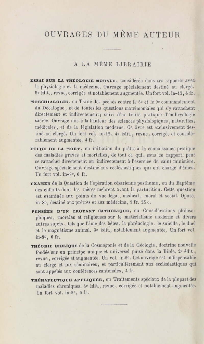 OUVRAGES RU MEME AUTEUR A LA MÊME LIBRAIRIE essai sur la théologie MORALE, considérée dans ses rapports avec la physiologie et la médecine. Ouvrage spécialement destiné au clergé. 5e édit., revue, corrigée et notablement augmentée. Un fort vol. in-12,4 fr. moechialogie , ou Traité des péchés contre le fie et le 9e commandement du Décalogue, et de toutes les questions matrimoniales qui s’y rattachent directement et indirectement; suivi d’un traité pratique d’embryologie sacrée. Ouvrage mis à la hauteur des sciences physiologiques, naturelles, médicales, et de la législation moderne. Ce livre est exclusivement des- tiné au clergé. Un fort vol. in-12. 4e édit., revue, corrigée et considé- rablement augmentée, 4 fr. étude de la mort , ou initiation du prêtre à la connaissance pratique des maladies graves et mortelles, de tout ce qui, sous ce rapport, peut se rattacher directement ou indirectement à l’exercice du saint ministère. Ouvrage spécialement destiné aux ecclésiastiques qui ont charge d’âmes. Un fort vol. in-8°, 6 fr. examen de la Question de l’opération césarienne posthume, ou du Baptême des enfants dont les mères meurent avant la parturition. Cette question est examinée aux points de vue légal, médical, moral et social. Opusc. in-8<>, destiné aux prêtres et aux médecins, 1 fr. 25 c. pensées d’un crotant catholique, ou Considérations philoso- phiques, morales et religieuses sur le matérialisme moderne et divers autres sujets , tels que l'âme des bêtes, la phrénologie , le suicide, le duel et le magnétisme animal. 3« édit., notablement augmentée. Un fort vol. in-8o, 6 fr. théorie biblique de la Cosmogonie et de la Géologie, doctrine nouvelle fondée sur un principe unique et universel puisé dans la Bible. 2” édit , revue , corrigée et augmentée. Un vol. in-8°. Cet ouvrage est indispensable au clergé et aux séminaires, et particulièrement aux ecclésiastiques qui sont appelés aux conférences cantonales, 4 fr. thérapeutique appliquée, ou Traitements spéciaux de la plupart des maladies chroniques. 4” édit., revue, corrigée et notablement augmentée. Un fort vol. in-8°, 6 fr.