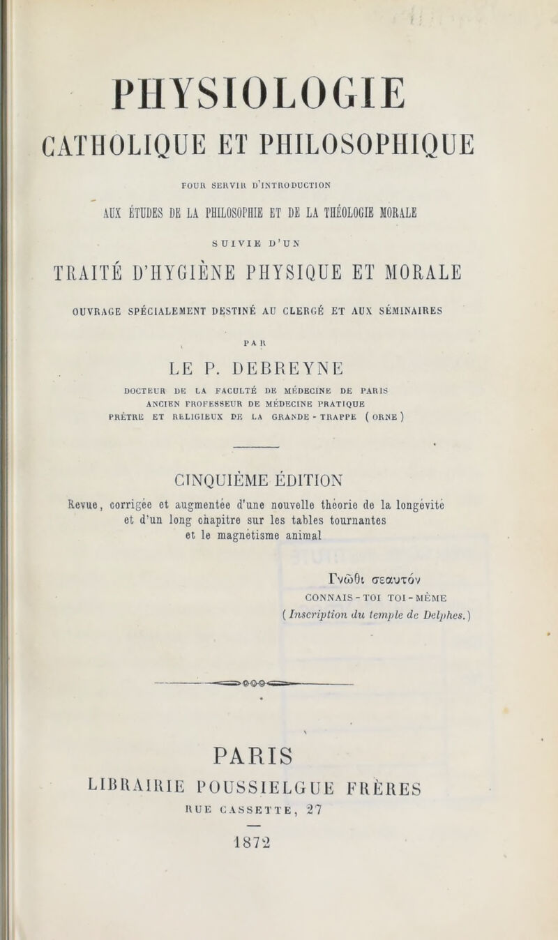 CATHOLIQUE ET PHILOSOPHIQUE POUR SERVIR D’INTRODUCTION ADX ÉTUDES DE LA PHILOSOPHIE ET DE LA THÉOLOGIE MORALE SUIVIE D’UN TRAITÉ D’HYGIÈNE PHYSIQUE ET MORALE OUVRAGE SPÉCIALEMENT DESTINÉ AU CLERGÉ ET AUX SÉMINAIRES PAR LE P. DEBREYNE DOCTEUR DE LA FACULTÉ DE MÉDECINE DE PARIS ANCIEN PROFESSEUR DE MÉDECINE PRATIQUE PRÊTRE ET RELIGIEUX DF. LA GRANDE - TRAPPE ( ORNE ) CINQUIÈME ÉDITION Revue, corrigée et augmentée d’une nouvelle théorie de la longévité et d’un long chapitre sur les tables tournantes et le magnétisme animal TvcoGi «reauTÔv CONNAIS-TOI TOI-MÊME ( Inscription du temple de Deljihes.) PARIS LIBRAIRIE POUSS1ELGUE FRÈRES RUE CASSETTE, 27 1872