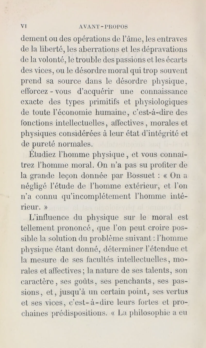 dément ou des opérations de l’âme, les entraves de la liberté, les aberrations et les dépravations de la volonté, le trouble des passions et les écarts des vices, ou le désordre moral qui trop souvent prend sa source dans le désordre physique, efforcez - vous d’acquérir une connaissance exacte des types primitifs et physiologiques de toute l’économie humaine, c’est-à-dire des fonctions intellectuelles, affectives, morales et physiques considérées à leur état d’intégrité et de pureté normales. Étudiez l’homme physique, et vous connaî- trez l’homme moral. On n’a pas su profiter de la grande leçon donnée par Bossuet : ce On a négligé l’étude de l’homme extérieur, et l’on n’a connu qu’incomplétcment l’homme inté- rieur. » L’influence du physique sur le moral est tellement prononcé, que l’on peut croire pos- sible la solution du problème suivant : l’homme physique étant donné, déterminer l’étendue et la mesure de ses facultés intellectuelles, mo- rales et affectives ; la nature de ses talents, son caractère, ses goûts, ses penchants, ses pas- sions, et, jusqu’à un certain point, ses vertus et ses vices, c’est-à-dire leurs fortes et pro- chaines prédispositions. « La philosophie a eu