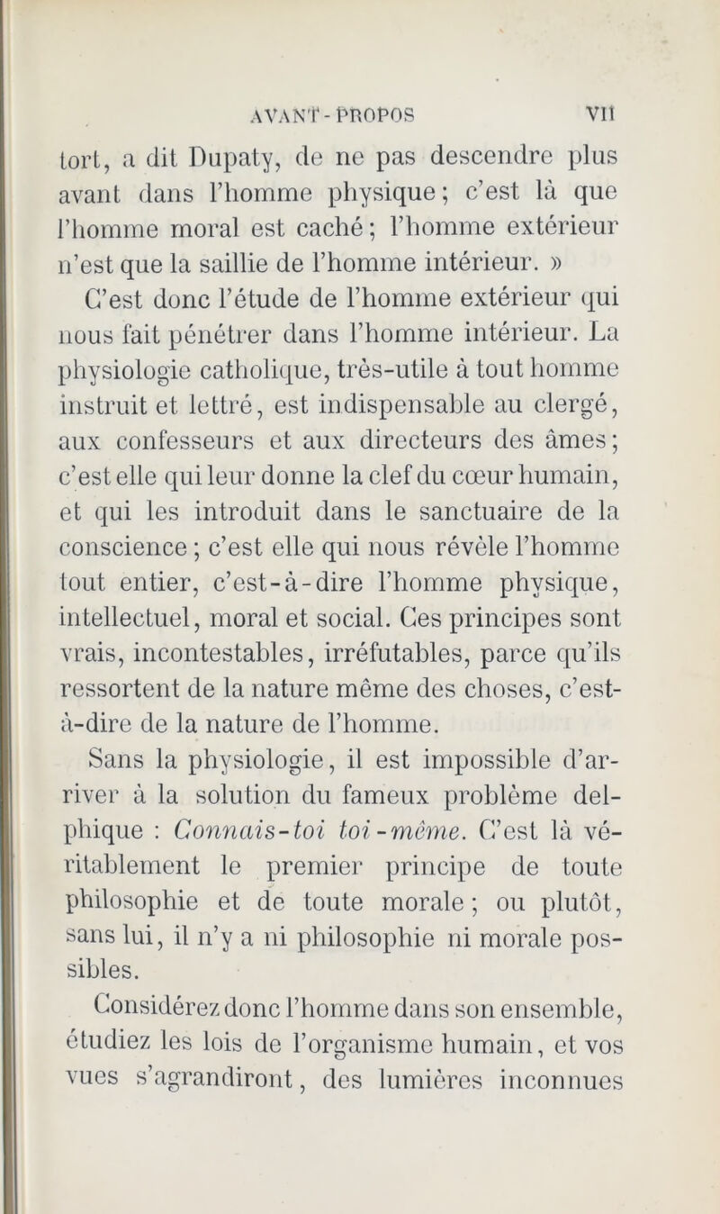 tort, a dit Dupaty, de ne pas descendre plus avant dans l’homme physique ; c’est là que l’homme moral est caché; l’homme extérieur n’est que la saillie de l’homme intérieur. » C’est donc l’étude de l’homme extérieur qui nous fait pénétrer dans l’homme intérieur. La physiologie catholique, très-utile à tout homme instruit et lettré, est indispensable au clergé, aux confesseurs et aux directeurs des âmes; c’est elle qui leur donne la clef du cœur humain, et qui les introduit dans le sanctuaire de la conscience ; c’est elle qui nous révèle l’homme tout entier, c’est-à-dire l’homme physique, intellectuel, moral et social. Ces principes sont vrais, incontestables, irréfutables, parce qu’ils ressortent de la nature même des choses, c’est- à-dire de la nature de l’homme. Sans la physiologie, il est impossible d’ar- river à la solution du fameux problème del- plrique : Connais-toi toi-même. C’est là vé- ritablement le premier principe de toute philosophie et de toute morale; ou plutôt, sans lui, il n’y a ni philosophie ni morale pos- sibles. Considérez donc l’homme dans son ensemble, étudiez les lois de l’organisme humain, et vos vues s’agrandiront, des lumières inconnues