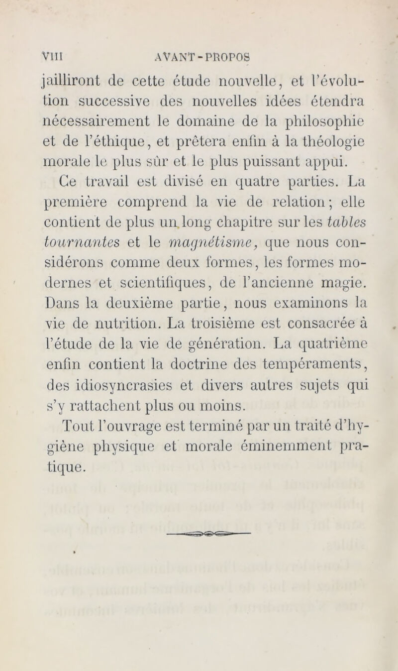 jailliront de cette étude nouvelle, et révolu- tion successive des nouvelles idées étendra nécessairement le domaine de la philosophie et de l’éthique, et prêtera enfin à la théologie morale le plus sûr et le plus puissant appui. Ce travail est divisé en quatre parties. La première comprend la vie de relation ; elle contient de plus un. long chapitre sur les tables tournantes et le magnétisme, que nous con- sidérons comme deux formes, les formes mo- dernes et scientifiques, de l’ancienne magie. Dans la deuxième partie, nous examinons la vie de nutrition. La troisième est consacrée à l’étude de la vie de génération. La quatrième enfin contient la doctrine des tempéraments, des idiosyncrasies et divers autres sujets qui s’y rattachent plus ou moins. Tout l’ouvrage est terminé par un traité d’hy- giène physique et morale éminemment pra- tique.