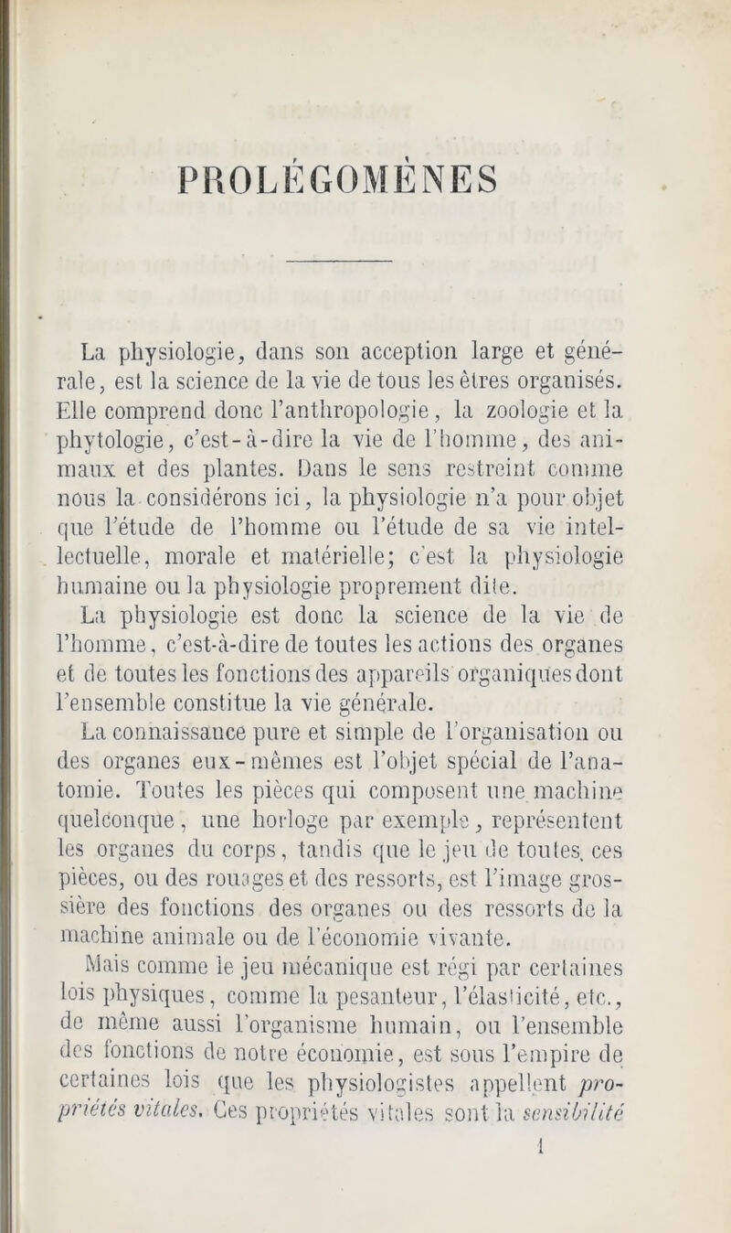 PROLÉGOMÈNES La physiologie, dans son acception large et géné- rale , est la science de la vie de tons les êtres organisés. Elle comprend donc l’anthropologie, la zoologie et la phytologie, c’est-à-dire la vie de l’homme, des ani- maux et des plantes. Dans le sens restreint comme nous la considérons ici, la physiologie n’a pour objet que l’étude de l’homme ou l’étude de sa vie intel- lectuelle, morale et matérielle; c’est la physiologie humaine ou la physiologie proprement dite. La physiologie est donc la science de la vie de l’honune, c’est-à-dire de toutes les actions des organes et de toutes les fonctions des appareils organiques dont l’ensemble constitue la vie générale. La connaissance pure et simple de l’organisation ou des organes eux-mêmes est l’objet spécial de l’ana- tomie. Toutes les pièces qui composent une machine quelconque, une horloge par exemple, représentent les organes du corps, tandis que le jeu de toutes, ces pièces, ou des rouages et des ressorts, est l’image gros- sière des fonctions des organes ou des ressorts de la machine animale ou de l’économie vivante. Mais comme le jeu mécanique est régi par certaines lois physiques, comme la pesanteur, l’élasticité, etc., de même aussi l'organisme humain, ou l’ensemble des fonctions de notre économie, est sous l’empire de certaines lois que les physiologistes appellent pro- priétés vitales. Ces propriétés vitales sont la sensibilité
