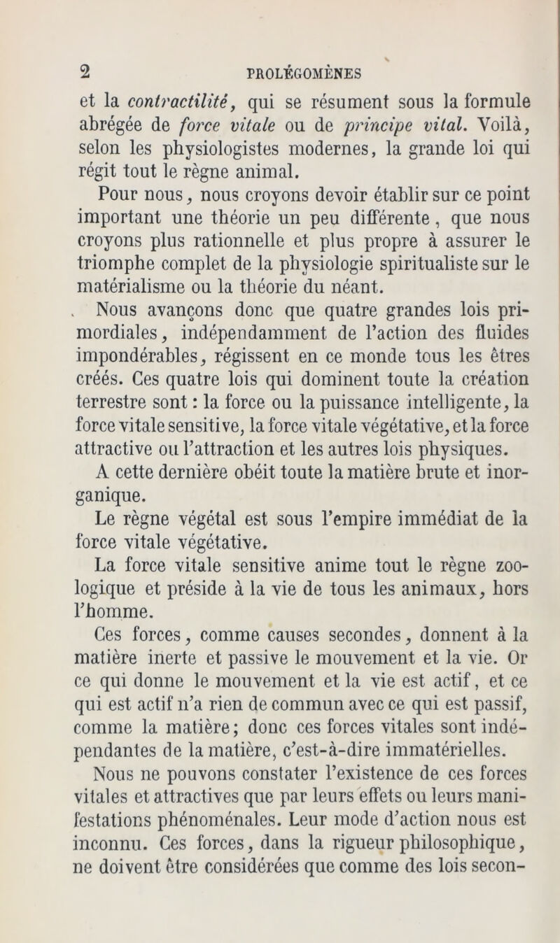 et la contractilité, qui se résument sous la formule abrégée de force vitale ou de principe vital. Voilà, selon les physiologistes modernes, la grande loi qui régit tout le règne animal. Pour nous, nous croyons devoir établir sur ce point important une théorie un peu différente, que nous croyons plus rationnelle et plus propre à assurer le triomphe complet de la physiologie spiritualiste sur le matérialisme ou la théorie du néant. Nous avançons donc que quatre grandes lois pri- mordiales, indépendamment de l’action des fluides impondérables, régissent en ce monde tous les êtres créés. Ces quatre lois qui dominent toute la création terrestre sont : la force ou la puissance intelligente, la force vitale sensitive, la force vitale végétative, et la force attractive ou l’attraction et les autres lois physiques. A cette dernière obéit toute la matière brute et inor- ganique. Le règne végétal est sous l’empire immédiat de la force vitale végétative. La force vitale sensitive anime tout le règne zoo- logique et préside à la vie de tous les animaux, hors l’homme. Ces forces, comme causes secondes, donnent à la matière inerte et passive le mouvement et la vie. Or ce qui donne le mouvement et la vie est actif, et ce qui est actif n’a rien de commun avec ce qui est passif, comme la matière ; donc ces forces vitales sont indé- pendantes de la matière, c’est-à-dire immatérielles. Nous ne pouvons constater l’existence de ces forces vitales et attractives que par leurs effets ou leurs mani- festations phénoménales. Leur mode d’action nous est inconnu. Ces forces, dans la rigueur philosophique, ne doivent être considérées que comme des lois secon-