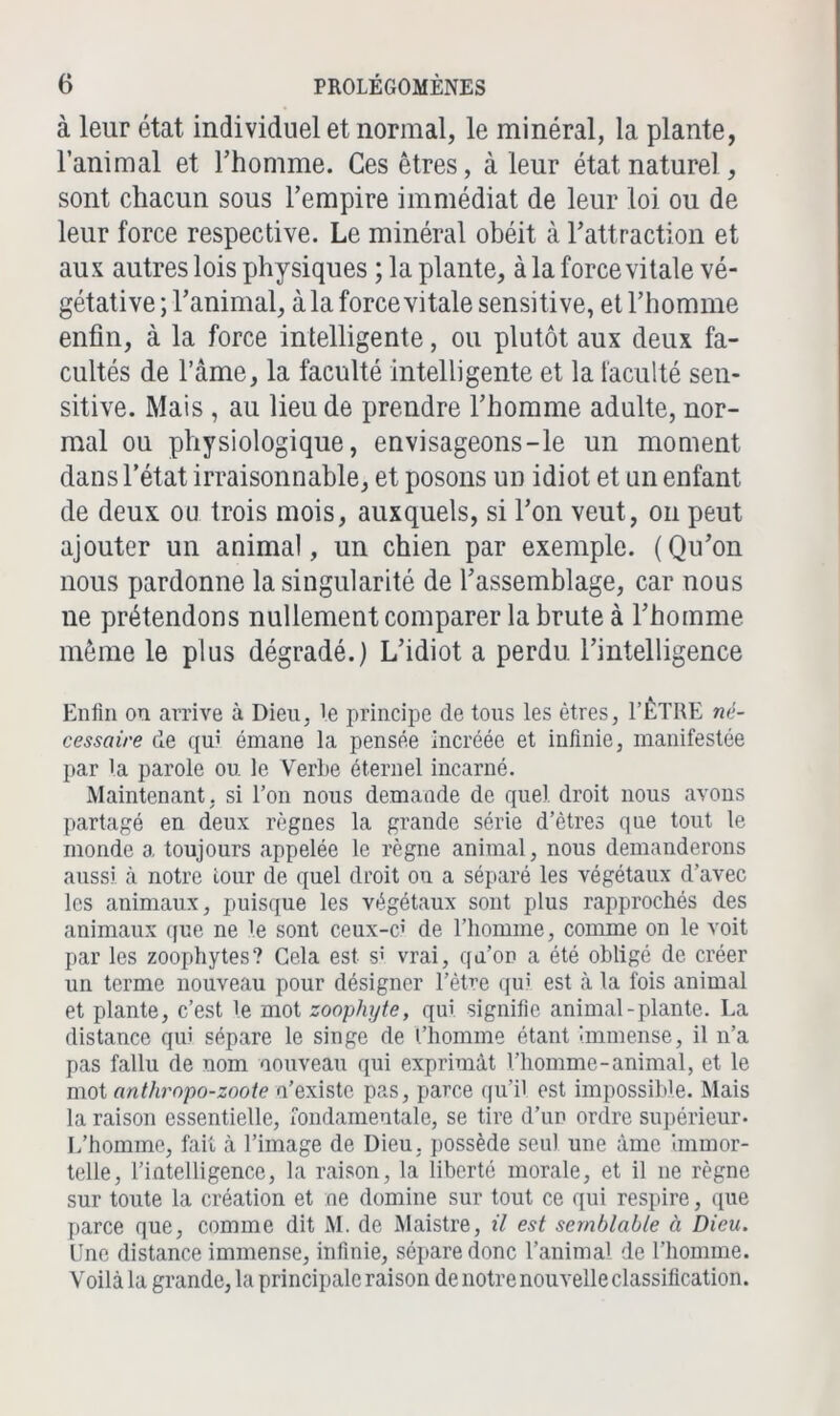 à leur état individuel et normal, le minéral, la plante, l’animal et l’homme. Ces êtres, à leur état naturel, sont chacun sous l’empire immédiat de leur loi ou de leur force respective. Le minéral obéit à l’attraction et aux autres lois physiques ; la plante, à la force vitale vé- gétative ; l’animal, à la force vitale sensitive, et l’homme enfin, à la force intelligente, ou plutôt aux deux fa- cultés de l’àme, la faculté intelligente et la faculté sen- sitive. Mais , au lieu de prendre l’homme adulte, nor- mal ou physiologique, envisageons-le un moment dans l'état irraisonnable, et posons un idiot et un enfant de deux ou trois mois, auxquels, si l’on veut, on peut ajouter un animal, un chien par exemple. (Qu’on nous pardonne la singularité de l’assemblage, car nous ne prétendons nullement comparer la brute à l’homme même le plus dégradé.) L’idiot a perdu l’intelligence Enfin on arrive à Dieu, 'e principe de tous les êtres, l’ÊTRE né- cessaire de qui émane la pensée Incréée et infinie, manifestée par la parole ou le Verbe éternel incarné. Maintenant, si l’on nous demande de quel droit nous avons partagé en deux règnes la grande série d’êtres que tout le monde a toujours appelée le règne animal, nous demanderons aussi, à notre tour de quel droit ou a séparé les végétaux d’avec les animaux, puisque les végétaux sont plus rapprochés des animaux que ne le sont ceux-c; de l’homme, comme on le voit par les zoophytes? Gela est s! vrai, qn’on a été obligé de créer un terme nouveau pour désigner l’ètre qui est à la fois animal et plante, c’est le mot zoopliyte, qui signifie animal-plante. La distance qui sépare le singe de l’homme étant immense, il n’a pas fallu de nom nouveau qui exprimât l’homme-animal, et le mot anthropo-zoote n’existe pas, parce qu’il est impossible. Mais la raison essentielle, fondamentale, se tire d’un ordre supérieur. L’homme, fait à l’image de Dieu, possède seul une âme Immor- telle, l’intelligence, la raison, la liberté morale, et il ne règne sur toute la création et ne domine sur tout ce qui respire, que parce que, comme dit M. de Maistre, il est semblable à Dieu. Une distance immense, infinie, sépare donc l’animal de l’homme. Voilà la grande, la principale raison de notre nouvelle classification.