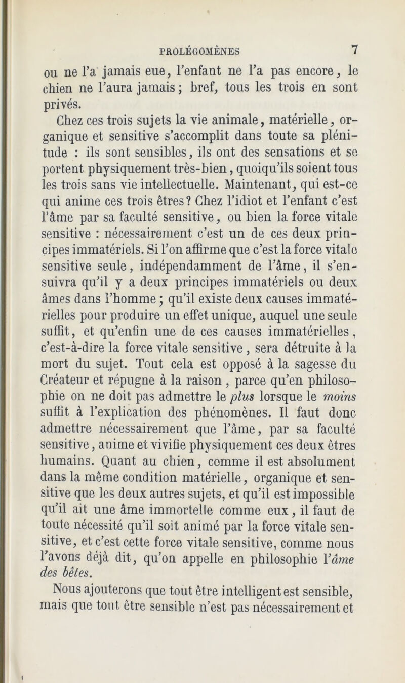 ou ne l’a jamais eue, l’enfant ne l’a pas encore, le chien ne l’aura jamais ; bref, tous les trois en sont privés. Chez ces trois sujets la vie animale, matérielle, or- ganique et sensitive s’accomplit dans toute sa pléni- tude : ils sont sensibles, ils ont des sensations et se portent physiquement très-bien, quoiqu’ils soient tous les trois sans vie intellectuelle. Maintenant, qui est-ce qui anime ces trois êtres? Chez l’idiot et l’enfant c’est l’âme par sa faculté sensitive, ou bien la force vitale sensitive : nécessairement c’est un de ces deux prin- cipes immatériels. Si l’on affirme que c’est la force vitale sensitive seule, indépendamment de l’âme, il s’en- suivra qu’il y a deux principes immatériels ou deux âmes dans l’homme ; qu’il existe deux causes immaté- rielles pour produire un effet unique, auquel une seule suffit, et qu’enfin une de ces causes immatérielles, c’est-à-dire la force vitale sensitive, sera détruite à la mort du sujet. Tout cela est opposé à la sagesse du Créateur et répugne à la raison , parce qu’en philoso- phie on ne doit pas admettre le plus lorsque le moins suffit à l’explication des phénomènes. Il faut donc admettre nécessairement que l’âme, par sa faculté sensitive, anime et vivifie physiquement ces deux êtres humains. Quant au chien, comme il est absolument dans la même condition matérielle, organique et sen- sitive que les deux autres sujets, et qu’il est impossible qu’il ait une âme immortelle comme eux, il faut de toute nécessité qu’il soit animé par la force vitale sen- sitive, et c’est cette force vitale sensitive, comme nous l’avons déjà dit, qu’on appelle en philosophie Y âme des bêtes. Nous ajouterons que tout être intelligent est sensible, mais que tout être sensible n’est pas nécessairement et