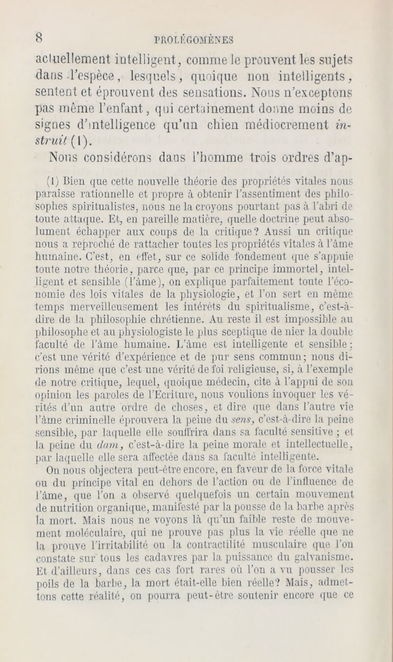 actuellement intelligent, comme le prouvent les sujets dans l’espèce, lesquels, quoique non intelligents, sentent et éprouvent des sensations. Nous n’exceptons pas même l’enfant, qui certainement donne moins de signes d’intelligence qu’un chien médiocrement in- struit (I). Nous considérons dans l’homme trois ordres d’ap- (1) Bien que cette nouvelle théorie des propriétés vitales nous paraisse rationnelle et propre à obtenir l’assentiment des philo- sophes spiritualistes, nous ne la croyons pourtant pas à l’abri de toute attaque. Et, en pareille matière, quelle doctrine peut abso- lument échapper aux coups de la critique? Aussi un critique nous a reproché de rattacher toutes les propriétés vitales à l’àme humaine. C’est, en effet, sur ce solide fondement que s’appuie toute notre théorie, parce que, par ce principe immortel, intel- ligent et sensible (l’àme), on explique parfaitement toute l’éco- nomie des lois vitales de la physiologie, et l’on sert en même temps merveilleusement les intérêts du spiritualisme, c’est-à- dire de la philosophie chrétienne. Au reste il est impossible au philosophe et au physiologiste le plus sceptique de nier la double faculté de l’àme humaine. L’àme est intelligente et sensible; c’est une vérité d’expérience et de pur sens commun; nous di- rions même que c’est une vérité de foi religieuse, si, à l’exemple de notre critique, lequel, quoique médecin, cite à l’appui de son opinion les paroles de l’Ecriture, nous voulions invoquer les vé- rités d’un autre ordre de choses, et dire que dans l’autre vie l’âme criminelle éprouvera la peine du sens, c’est-à-dire la peine sensible, par laquelle elle souffrira dans sa faculté sensitive ; et la peine du dam, c’est-à-dire la peine morale et intellectuelle, par laquelle elle sera affectée dans sa faculté intelligente. On nous objectera peut-être encore, en faveur de la force vitale ou du principe vital en dehors de l’action ou de l’influence de l’àme, que l’on a observé quelquefois un certain mouvement de nutrition organique, manifesté par la pousse de la barbe après la mort. Mais nous ne voyons là qu’un faible reste de mouve- ment moléculaire, qui ne prouve pas plus la vie réelle que ne la prouve l’irritabilité ou la contractilité musculaire que l’on constate sur tous les cadavres par la puissance du galvanisme. Et d’ailleurs, dans ces cas fort rares où l’on a vu pousser les poils de la barbe, la mort était-elle bien réelle? Mais, admet- tons cette réalité, on pourra peut-être soutenir encore que ce