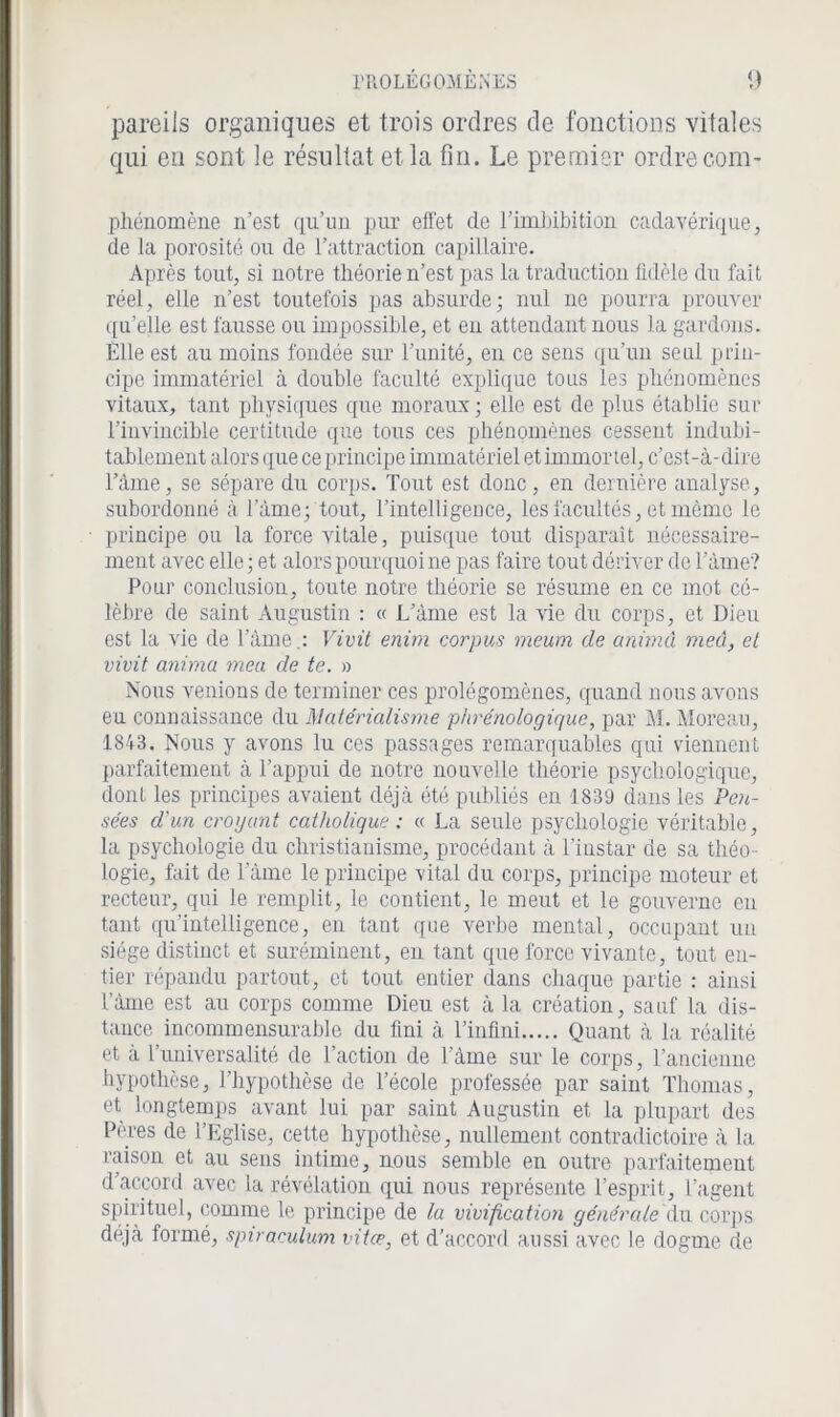 pareils organiques et trois ordres de fonctions vitales qui en sont le résultat et la fin. Le premier ordre com- ptiénomène n’est qu’un pur effet de rimbibition cadavérique, de la porosité ou de l’attraction capillaire. Après tout, si notre théorie n’est pas la traduction fidèle du fait réel, elle n’est toutefois pas absurde; nul ne pourra prouver qu’elle est fausse ou impossible, et en attendant nous la gardons. Elle est au moins fondée sur l’unité, en ce sens qu’un seul prin- cipe immatériel à double faculté explique tons les phénomènes vitaux, tant physiques que moraux ; elle est de plus établie sur l’invincible certitude que tous ces phénomènes cessent indubi- tablement alors que ce principe immatériel et immor tel, c’est-à-dire l’àme, se sépare du corps. Tout est donc, en dernière analyse, subordonné à l’àme; tout, l’intelligence, les facultés, et même le principe ou la force vitale, puisque tout disparaît nécessaire- ment avec elle; et alors pourquoi ne pas faire tout dériver de l’àme? Pour conclusion, toute notre théorie se résume en ce mot cé- lèbre de saint Augustin : « L’àme est la vie du corps, et Dieu est la vie de l’âme.: Vivit enim corpus meum de anùnâ meû, et vivit anima mea de te. » Nous venions de terminer ces prolégomènes, quand nous avons eu connaissance du Matérialisme phrénologique, par M. Moreau, 1843. Nous y avons lu ces passages remarquables qui viennent parfaitement à l’appui de notre nouvelle théorie psychologique, dont les principes avaient déjà été publiés en 1839 dans les Pen- sées d'un croyant catholique : « La seule psychologie véritable, la psychologie du christianisme, procédant à l’instar de sa théo- logie, fait de l ame le principe vital du corps, principe moteur et recteur, qui le remplit, le contient, le meut et le gouverne en tant qu’intelligence, en tant que verbe mental, occupant un siège distinct et suréminent, en tant que force vivante, tout en- tier répandu partout, et tout entier dans chaque partie : ainsi l’àme est au corps comme Dieu est à la création, sauf la dis- tance incommensurable du fini à l’infini Quant à la réalité et à l’universalité de l’action de l’àme sur le corps, l’ancienne hypothèse, l’hypothèse de l’école professée par saint Thomas, et longtemps avant lui par saint Augustin et la plupart des Pères de l’Eglise, cette hypothèse, nullement contradictoire à la raison et au sens intime, nous semble en outre parfaitement d’accord avec la révélation qui nous représente l’esprit, l’agent spirituel, comme le principe de la vivification générale du corps déjà formé, spiraculum vitœ, et d’accord aussi avec le dogme de