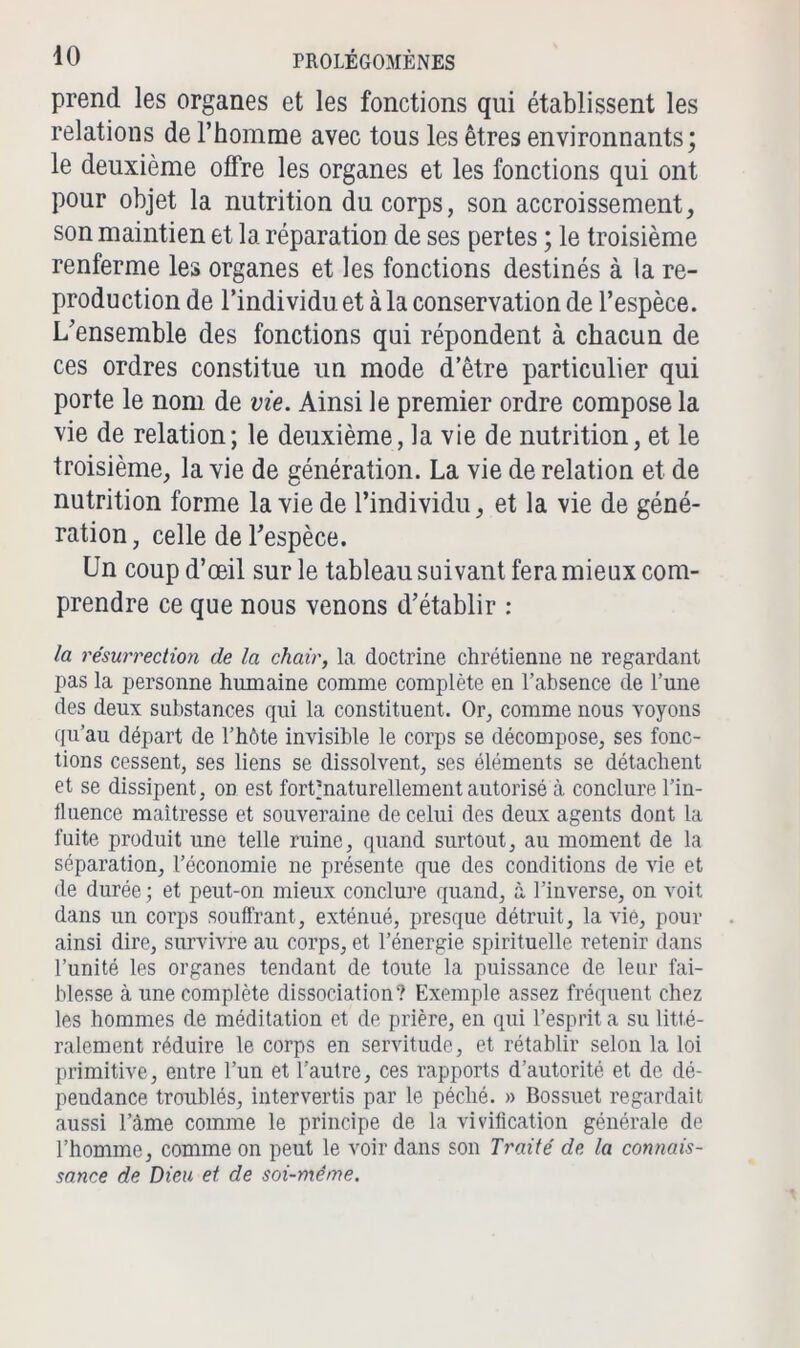 prend les organes et les fonctions qui établissent les relations de l’homme avec tous les êtres environnants; le deuxième offre les organes et les fonctions qui ont pour objet la nutrition du corps, son accroissement, son maintien et la réparation de ses pertes ; le troisième renferme les organes et les fonctions destinés à la re- production de l’individu et à la conservation de l’espèce. L’ensemble des fonctions qui répondent à chacun de ces ordres constitue un mode d’être particulier qui porte le nom de vie. Ainsi le premier ordre compose la vie de relation; le deuxième, la vie de nutrition, et le troisième, la vie de génération. La vie de relation et de nutrition forme la vie de l’individu, et la vie de géné- ration, celle de l’espèce. Un coup d’œil sur le tableau suivant fera mieux com- prendre ce que nous venons d’établir : la résurrection de la chair, la doctrine chrétienne ne regardant pas la personne humaine comme complète en l’absence de l’une des deux substances qui la constituent. Or, comme nous voyons qu’au départ de l’hôte invisible le corps se décompose, ses fonc- tions cessent, ses liens se dissolvent, ses éléments se détachent et se dissipent, on est forOnaturellement autorisé à conclure l’in- lluence maîtresse et souveraine de celui des deux agents dont la fuite produit une telle ruine, quand surtout, au moment de la séparation, l’économie 11e présente que des conditions de vie et de durée ; et peut-on mieux conclure quand, à l’inverse, on voit dans un corps souffrant, exténué, presque détruit, la vie, pour ainsi dire, survivre au corps, et l’énergie spirituelle retenir dans l’unité les organes tendant de toute la puissance de leur fai- blesse à une complète dissociation? Exemple assez fréquent chez les hommes de méditation et de prière, en qui l’esprit a su litté- ralement réduire le corps en servitude, et rétablir selon la loi primitive, entre l’un et l’autre, ces rapports d’autorité et do dé- pendance troublés, intervertis par le péché. » Bossuet regardait aussi l’àme comme le principe de la vivification générale de l’homme, comme on peut le voir dans son Traité de la connais- sance de Dieu et de soi-même.