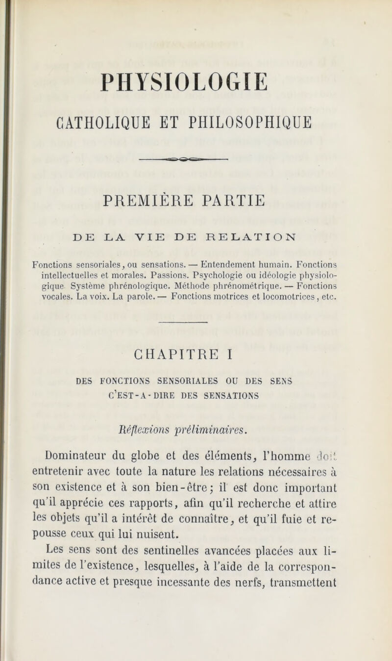 PHYSIOLOGIE CATHOLIQUE ET PHILOSOPHIQUE PREMIÈRE PARTIE DE LA VIE DE RELATION Fonctions sensoriales, ou sensations.— Entendement humain. Fonctions intellectuelles et morales. Passions. Psychologie ou idéologie physiolo- gique Système phrénologique. Méthode phrénométrique. — Fonctions vocales. La voix. La parole.— Fonctions motrices et locomotrices, etc. CHAPITRE I DES FONCTIONS SENSORIALES OU DES SENS c’est-a-dire DES SENSATIONS Réflexions préliminaires. Dominateur du globe et des éléments, l’homme do:!, entretenir avec toute la nature les relations nécessaires à son existence et à son bien-être; il est donc important qu'il apprécie ces rapports, afin qu’il recherche et attire les objets qu’il a intérêt de connaître, et qu’il fuie et re- pousse ceux qui lui nuisent. Les sens sont des sentinelles avancées placées aux li- mites de l’existence, lesquelles, à l’aide de la correspon- dance active et presque incessante des nerfs, transmettent