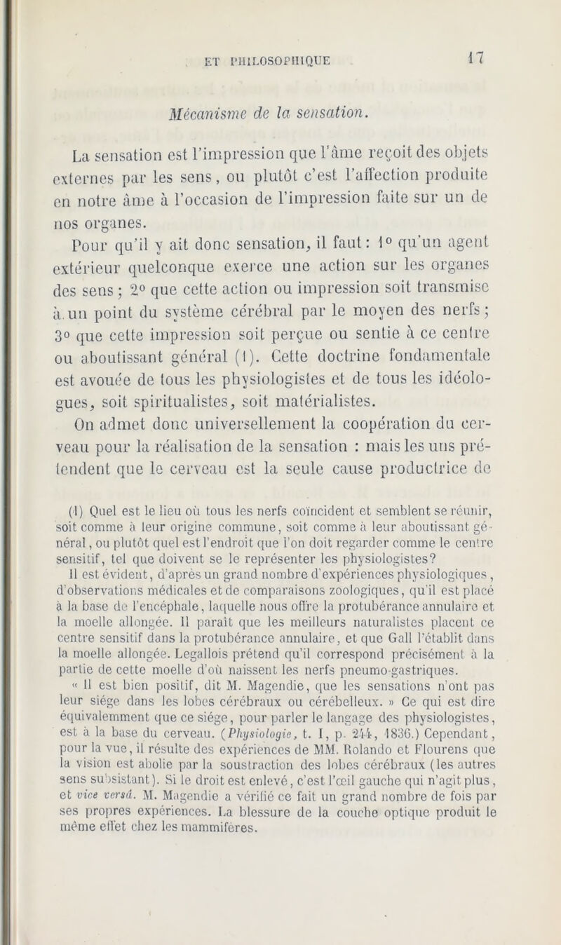 Mécanisme de la sensation. La sensation est l’impression que l’âme reçoit des objets externes par les sens, ou plutôt c’est l’affection produite en notre âme à l’occasion de l’impression faite sur un de nos organes. Pour qu’il y ait donc sensation, il faut: 1° qu’un agent extérieur quelconque exerce une action sur les organes des sens ; 2° que cette action ou impression soit transmise à.un point du système cérébral par le moyen des nerfs; 3° que cette impression soit perçue ou sentie à ce centre ou aboutissant général (I). Cette doctrine fondamentale est avouée de tous les physiologistes et de tous les idéolo- gues, soit spiritualistes, soit matérialistes. On admet donc universellement la coopération du cer- veau pour la réalisation de la sensation : mais les uns pré- tendent que le cerveau est la seule cause productrice de (1) Quel est le lieu où tous les nerfs coïncident et semblent se réunir, soit comme à leur origine commune, soit comme à leur aboutissant gé- néral , ou plutôt quel est l’endroit que l’on doit regarder comme le centre sensitif, tel que doivent se le représenter les physiologistes? 11 est évident, d’après un grand nombre d’expériences physiologiques, d’observations médicales et de comparaisons zoologiques, qu’il est placé à la base de l’encéphale, laquelle nous offre la protubérance annulaire et la moelle allongée. 11 paraît que les meilleurs naturalistes placent ce centre sensitif dans la protubérance annulaire, et que Gall l’établit dans la moelle allongée. Legallois prétend qu’il correspond précisément à la partie de cette moelle d’où naissent les nerfs pneumo gastriques. « 11 est bien positif, dit M. Magendie, que les sensations n’ont pas leur siège dans les lobes cérébraux ou cérébelleux. » Ce qui est dire équivalemment que ce siège, pour parler le langage des physiologistes, est à la base du cerveau. (Physiologie, t. I, p. 244, I83G.) Cependant, pour la vue, il résulte des expériences de MM. Rolando et Flourens que la vision est abolie par la soustraction des lobes cérébraux (les autres sens subsistant). Si le droit est enlevé, c’est l’œil gauche qui n’agit plus, et vice versa. M. Magendie a vérifié ce fait un grand nombre de fois par ses propres expériences. La blessure de la couche optique produit le même ctl'et chez les mammifères.