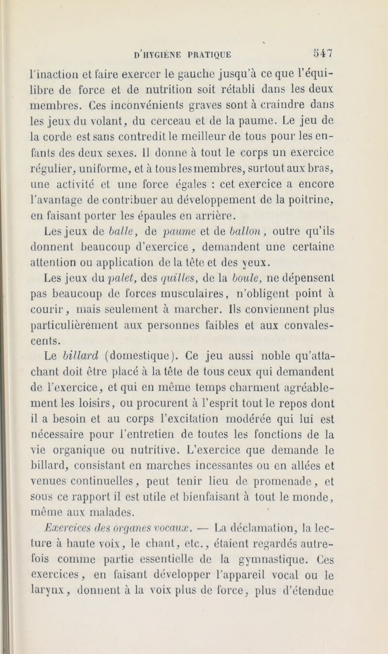 l'inaction et faire exercer le gauche jusqu’à ce que l’équi- libre de force et de nutrition soit rétabli dans les deux membres. Ces inconvénients graves sont à craindre dans les jeux du volant, du cerceau et de la paume. Le jeu de la corde est sans contredit le meilleur de tous pour les en- fants des deux sexes. 11 donne à tout le corps un exercice régulier, uniforme, et à tous lesmembres, surtout aux bras, une activité et une force égales : cet exercice a encore l’avantage de contribuer au développement de la poitrine, en faisant porter les épaules en arrière. Les jeux de balle, de paume et de ballon, outre qu’ils donnent beaucoup d’exercice, demandent une certaine attention ou application de la tète et des yeux. Les jeux du palet, des quilles, de la boule, ne dépensent pas beaucoup de forces musculaires, n’obligent point à courir, mais seulement à marcher. Ils conviennent plus particulièrement aux personnes faibles et aux convales- cents. Le billard (domestique). Ce jeu aussi noble qu’atta- chant doit être placé à la tête de tous ceux qui demandent de l’exercice, et qui en même temps charment agréable- ment les loisirs, ou procurent à l’esprit tout le repos dont il a besoin et au corps l’excitation modérée qui lui est nécessaire pour l’entretien de toutes les fonctions de la vie organique ou nutritive. L’exercice que demande le billard, consistant en marches incessantes ou en allées et venues continuelles, peut tenir lieu de promenade, et sous ce rapport il est utile et bienfaisant à tout le monde, même aux malades. Exercices des organes vocaux. — La déclamation, la lec- ture à haute voix, le chant, etc., étaient regardés autre- fois comme partie essentielle de la gymnastique. Ces exercices, en faisant développer l’appareil vocal ou le larynx, donnent à la voix plus de force, plus d’étendue