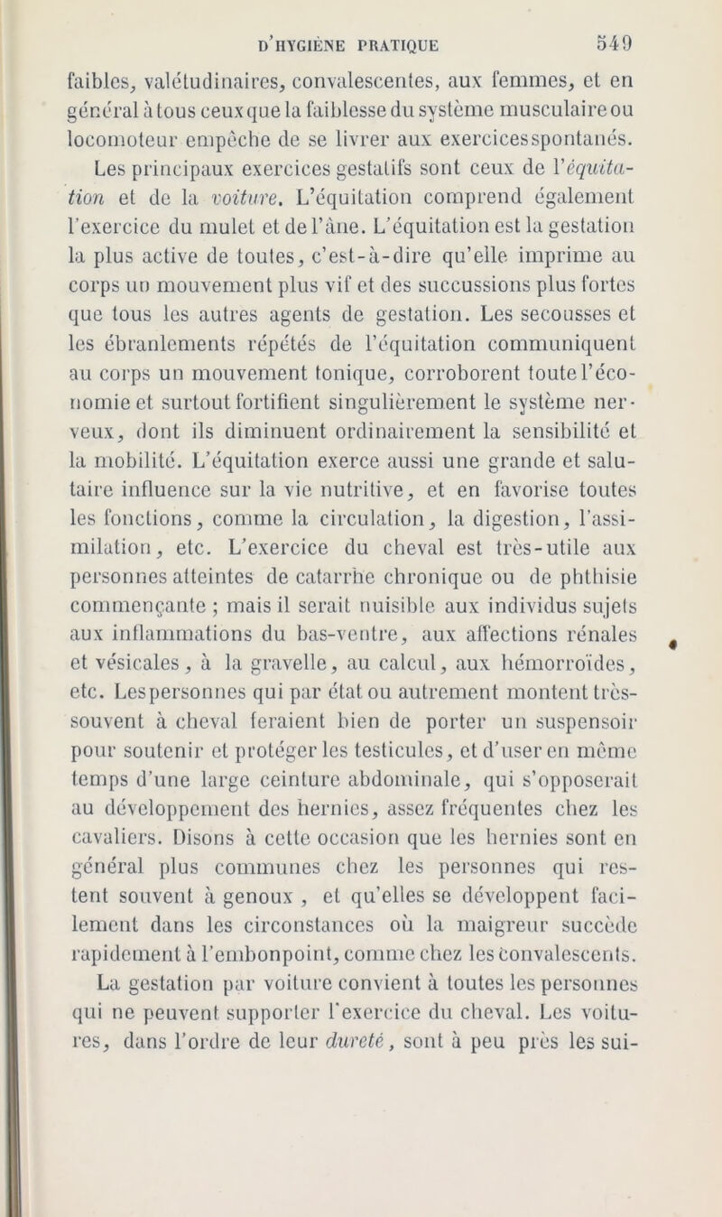 faibles., valétudinaires, convalescentes, aux femmes, et en général à tous ceux que la faiblesse du système musculaire ou locomoteur empêche de se livrer aux exercices spontanés. Les principaux exercices gestalifs sont ceux de Véquita- tion et de la voiture. L’équitation comprend également l’exercice du mulet et de l’âne. L’équitation est la gestation la plus active de toutes, c’est-à-dire qu’elle imprime au corps un mouvement plus vif et des succussions plus fortes que tous les autres agents de gestation. Les secousses et les ébranlements répétés de l’équitation communiquent au corps un mouvement tonique, corroborent toute l’éco- nomie et surtout fortifient singulièrement le système ner- veux, dont ils diminuent ordinairement la sensibilité et la mobilité. L’équitation exerce aussi une grande et salu- taire influence sur la vie nutritive, et en favorise toutes les fonctions, comme la circulation, la digestion, l’assi- milation, etc. L’exercice du cheval est très-utile aux personnes atteintes de catarrhe chronique ou de phthisie commençante ; mais il serait nuisible aux individus sujets aux inflammations du bas-ventre, aux affections rénales et vésicales, à la gravelle, au calcul, aux hémorroïdes, etc. Lespersonnes qui par état, ou autrement montent très- souvent à cheval feraient bien de porter un suspensoir pour soutenir et protéger les testicules, et d’user en même temps d’une large ceinture abdominale, qui s’opposerait au développement des hernies, assez fréquentes chez les cavaliers. Disons à cette occasion que les hernies sont en général plus communes chez les personnes qui res- tent souvent à genoux , et quelles se développent faci- lement dans les circonstances où la maigreur succède rapidement à l’embonpoint, comme chez les Convalescents. La gestation par voiture convient à toutes les personnes qui ne peuvent supporter l'exercice du cheval. Les voitu- res, dans l’ordre de leur dureté, sont à peu près les sui-