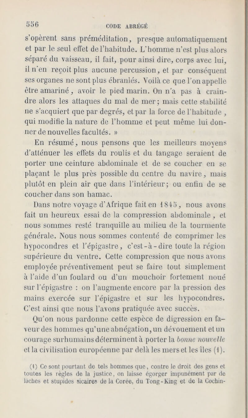 s’opèrent sans préméditation, presque automatiquement et par le seul eflèt de l’habitude. L’homme n’est plus alors séparé du vaisseau, il fait, pour ainsi dire, corps avec lui, il n'en reçoit plus aucune percussion, et par conséquent ses organes ne sont plus ébranlés. Voilà ce que l’on appelle être amariné, avoir le pied marin. On n’a pas à crain- dre alors les attaques du mal de mer ; mais cette stabilité ne s’acquiert que par degrés, et par la force de l’habitude , qui modifie la nature de l’homme et peut même lui don- ner de nouvelles facultés. » En résumé, nous pensons que les meilleurs moyens d’atténuer les effets du roulis et du tangage seraient de porter une ceinture abdominale et de se coucher en se plaçant le plus près possible du centre du navire, mais plutôt en plein air que dans l’intérieur; ou enfin de se coucher dans son hamac. Dans notre voyage d’Afrique fait en 1845, nous avons fait un heureux essai de la compression abdominale, et nous sommes resté tranquille au milieu de la tourmente générale. Nous nous sommes contenté de comprimer les hypocondres et l’épigastre, c’est-à-dire toute la région supérieure du ventre. Celte compression que nous avons employée préventivement peut se faire tout simplement à l’aide d’un foulard ou d’un mouchoir fortement noué sur l’épigastre : on l’augmente encore par la pression des mains exercée sur l’épigastre et sur les hypocondres. C’est ainsi que nous l’avons pratiquée avec succès. Qu’on nous pardonne cette espèce de digression en fa- veur des hommes qu’une abnégation, un dévouement et un courage surhumains déterminent à porter la bonne nouvelle et la civilisation européenne par delà les mers et les îles (1 ). (I) Ce sont pourtant de tels hommes que, contre le droit des gens et toutes les règles de la justice, on laisse égorger impunément par de lâches et stupides sicaires de la Corée, du Tong - King et de la Cochin-