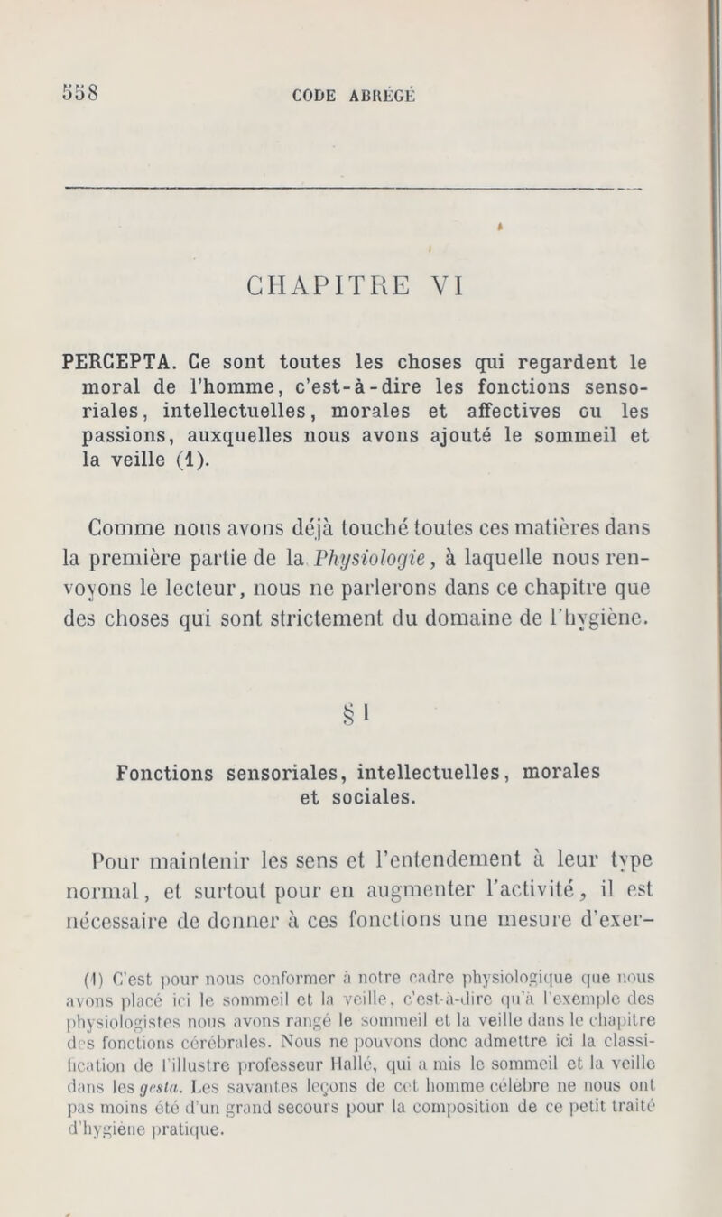 * CHAPITRE VI PERCEPTA. Ce sont toutes les choses qui regardent le moral de l’homme, c’est-à-dire les fonctions senso- riales, intellectuelles, morales et affectives ou les passions, auxquelles nous avons ajouté le sommeil et la veille (1). Comme nous avons déjà louché toutes ces matières dans la première partie de la Physiologie, à laquelle nous ren- voyons le lecteur, nous ne parlerons dans ce chapitre que des choses qui sont strictement du domaine de l’hygiène. Fonctions sensoriales, intellectuelles, morales et sociales. Pour maintenir les sens et l’entendement à leur type normal, et surtout pour en augmenter l’activité, il est nécessaire de donner à ces fonctions une mesure d’exer- (1) C’est pour nous conformer à notre cadre physiologique que nous avons placé ici le sommeil et la veille, c’est-à-dire qu’à l’exemple des physiologistes nous avons rangé le sommeil et la veille dans le chapitre des fonctions cérébrales. Nous ne pouvons donc admettre ici la classi- tication de l'illustre professeur Halle, qui a mis le sommeil et la veille dans les gesta. Les savantes leçons de cet homme célèbre ne nous ont pas moins été d’un grand secours pour la composition de ce petit traité d’hygiène pratique.