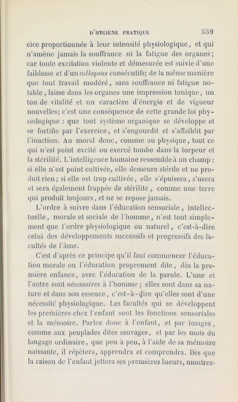 cice proportionnée à leur intensité physiologique, et qui n’amène jamais la souffrance ni la fatigue des organes; car toute excitation violente et démesurée est suivie d’une faiblesse et d’un collapsus consécutifs; de la même manière que tout travail modéré, sans souffrance ni fatigue no- table, laisse dans les organes une impression tonique, un ton de vitalité et un caractère d’énergie et de vigueur nouvelles; c’est une conséquence de cette grande loi phy- siologique : que tout système organique se développe et se fortifie par l’exercice, et s’engourdit et s’affaiblit par l’inaction. Au moral donc, comme au physique, tout ce qui n’est point excité ou exercé tombe dans la torpeur et la stérilité. L’intelligence humaine ressemble à un champ : si elle n’est point cultivée, elle demeure stérile et ne pro- duit rien; si elle est Irop cultivée, elle s’épuisera, s’usera et sera également frappée de stérilité , comme une terre qui produit toujours, et ne se repose jamais. L’ordre à suivre dans l’éducation sensoriale, intellec- tuelle, morale et sociale de l’homme, n’est tout simple- ment que l’ordre physiologique ou naturel, c’est-à-dire celui des développements successifs et progressifs des fa- cultés de l’âme. C’est d’après ce principe qu’il faut commencer l’éduca- tion morale ou l’éducation proprement dite, dès la pre- mière enfance, avec l’éducation de la parole. L’une et l’autre sont nécessaires à l’homme ; elles sont dans sa na- ture et dans son essence, c’est-à-<jire qu’elles sont d’une nécessité physiologique. Les facultés qui se développent les premières chez l’enfant sont les fonctions sensoriales et la mémoire. Parlez donc à l’enfant, et par images, comme aux peuplades dites sauvages, et par les mots du langage ordinaire, que peu à peu, à l’aide de sa mémoire naissante, il répétera, apprendra et comprendra. Dès que la raison de l’enfant jettera ses premières lueurs, montrez-