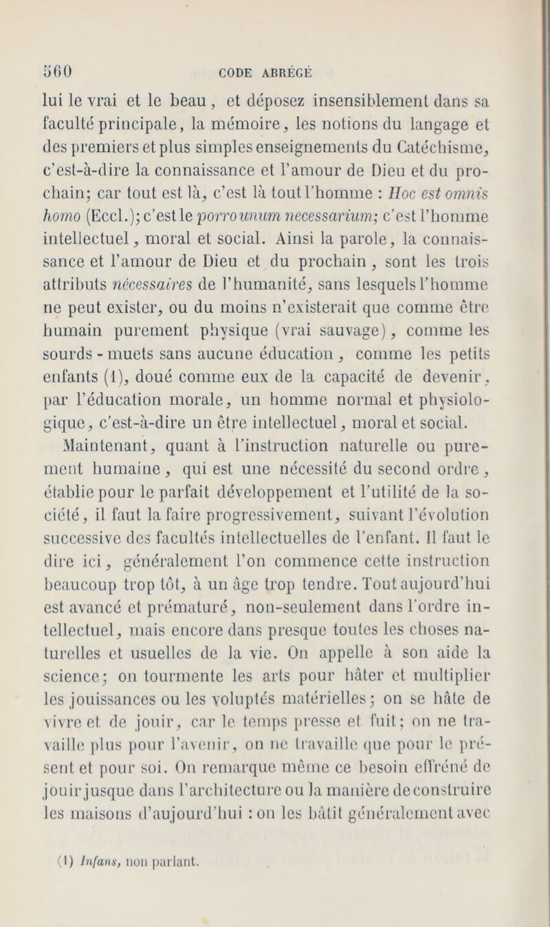 lui le vrai et le beau , et déposez insensiblement dans sa faculté principale, la mémoire, les notions du langage et des premiers et plus simples enseignements du Catéchisme, c’est-à-dire la connaissance cl l’amour de Dieu et du pro- chain; car tout est là, c’est là tout l’homme : Hoc estomnis homo (Eccl.); c’est le porrounum necessarium; c’est l’homme intellectuel, moral et social. Ainsi la parole, la connais- sance et l’amour de Dieu et du prochain , sont les trois attributs nécessaires de l’humanité, sans lesquels l’homme ne peut exister, ou du moins n’existerait que comme être humain purement physique (vrai sauvage), comme les sourds - muets sans aucune éducation , comme les petits enfants (1), doué comme eux de la capacité de devenir, par l’éducation morale, un homme normal et physiolo- gique, c’est-à-dire un être intellectuel, moral et social. Maintenant, quant à l’instruction naturelle ou pure- ment humaine, qui est une nécessité du second ordre, établie pour le parfait développement et l’utilité de la so- ciété, il faut la faire progressivement, suivant l’évolution successive des facultés intellectuelles de l’enfant, il faut le dire ici, généralement l’on commence cette instruction beaucoup trop tôt, à un âge trop tendre. Tout aujourd’hui est avancé et prématuré, non-seulement dans l'ordre in- tellectuel, mais encore dans presque toutes les choses na- turelles et usuelles de la vie. On appelle à son aide la science; on tourmente les arts pour hâter et multiplier les jouissances ou les voluptés matérielles; on se hâte de vivre et de jouir, car le temps presse et fuit; on ne tra- vaille plus pour l’avenir, on ne travaille que pour le pré- sent et pour soi. On remarque même ce besoin effréné de jouir jusque dans l’architecture ou la manière deconslruire les maisons d’aujourd'hui : on les bâtit généralement avec (1) Infans, non parlant.