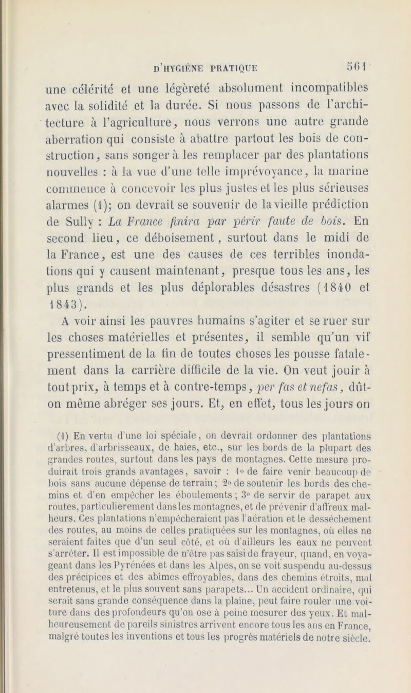 une célérité et une légèreté absolument incompatibles avec la solidité et la durée. Si nous passons de l’archi- tecture à l’agriculturej nous verrons une autre grande aberration qui consiste à abattre partout les bois de con- struction, sans songera les remplacer par des plantations nouvelles : à la vue d’une telle imprévoyance, la marine commence à concevoir les plus justes et les plus sérieuses alarmes (i); on devrait se souvenir de la vieille prédiction de Sully : La France finira par périr faute de bois. En second lieu, ce déboisement, surtout dans le midi de la France, est une des causes de ces terribles inonda- tions qui y causent maintenant, presque tous les ans, les plus grands et les plus déplorables désastres (1840 et 1843). A voir ainsi les pauvres humains s’agiter et se ruer sur les choses matérielles et présentes, il semble qu’un vif pressentiment de la (in de toutes choses les pousse fatale- ment dans la carrière difficile de la vie. On veut jouir à tout prix, à temps et à contre-temps, per fas et nefas, dût- on même abréger ses jours. Et, en effet, tous les jours on (I) En vertu d’une loi spéciale, on devrait ordonner des plantations d’arbres, d'arbrisseaux, de haies, etc., sur les bords de la plupart des grandes routes, surtout dans les pays de montagnes. Cette mesure pro- duirait trois grands avantages, savoir : «l» de faire venir beaucoup de bois sans aucune dépense de terrain ; 2 de soutenir les bords des che- mins et d’en empêcher les éboulements ; 3° de servir de parapet aux routes, particulièrement dans les montagnes, et de prévenir d'affreux mal- heurs. Ces plantations n’empêcheraient pas l’aération et le dessèchement des routes, au moins de celles pratiquées sur les montagnes, où elles ne seraient faites que d’un seul côté, et où d’ailleurs les eaux ne peuvent s’arrêter. 11 est impossible de n’ètre pas saisi de frayeur, quand, en voya- geant dans les Pyrénées et dans les Alpes, on se voit suspendu au-dessus des précipices et des abîmes effroyables, dans des chemins étroits, mal entretenus, et le plus souvent sans parapets... Un accident ordinaire, qui serait sans grande conséquence dans la plaine, peut faire rouler une voi- ture dans des profondeurs qu’on ose à peine mesurer des yeux. Et mal- heureusement de pareils sinistres arrivent encore tous les ans en France malgré toutes les inventions et tous les progrès matériels de notre siècle.