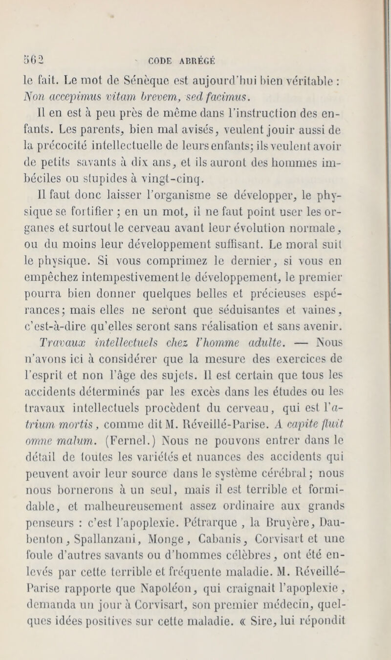 le fait. Le mot de Sénèque est aujourd'hui bien véritable : Non accepimus vitam brevem, sedfacimus. 11 en est à peu près de meme dans l’instruction des en- fants. Les parents, bien mal avisés, veulent jouir aussi de la précocité intellectuelle de leurs enfants; ils veulent avoir de petits savants à dix ans, et ils auront des hommes im- béciles ou stupides à vingt-cinq. Il faut donc laisser l’organisme se développer, le phy- sique se fortifier ; en un mot, il ne faut point user les or- ganes et surtout le cerveau avant leur évolution normale, ou du moins leur développement suffisant. Le moral suit le physique. Si vous comprimez le dernier, si vous en empêchez intempestivement le développement, le premier pourra bien donner quelques belles et précieuses espé- rances; mais elles ne seront que séduisantes et vaines, c’est-à-dire qu’elles seront sans réalisation et sans avenir. Travaux intellectuels chez l'homme adulte. — Nous n’avons ici à considérer que la mesure des exercices de l’esprit et non l’âge des sujels. 11 est certain que tous les accidents déterminés par les excès dans les éludes ou les travaux intellectuels procèdent du cerveau, qui est l’a- trium mortis, comme dit M. Réveillé-Parise. A capite finit omne malum. (Fernel.) Nous ne pouvons entrer dans le détail de toutes les variétés et nuances des accidents qui peuvent avoir leur source dans le système cérébral ; nous nous bornerons à un seul, mais il est terrible et formi- dable, et malheureusement assez ordinaire aux grands penseurs : c’est l’apoplexie. Pétrarque , la Bruyère, Dau- benton, Spallanzani, Monge, Cabanis, Corvisart et une foule d’autres savants ou d’hommes célèbres, ont été en- levés par cette terrible et fréquente maladie. M. Réveillé- Parise rapporte que Napoléon, qui craignait l’apoplexie , demanda un jour à Corvisart, son premier médecin, quel- ques idées positives sur cette maladie. « Sire, lui répondit