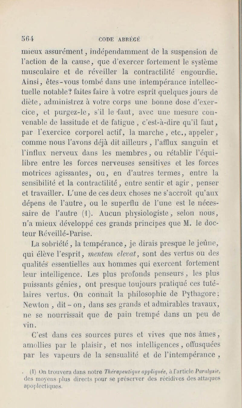 mieux assurément, indépendamment de la suspension de l’action de la cause, que d’exercer fortement le système musculaire et de réveiller la contractilité engourdie. Ainsi, êtes-vous tombé dans une intempérance intellec- tuelle notable? faites faire à votre esprit quelques jours de diète, administrez à votre corps une bonne dose d’exer- cice, et purgez-le, s’il le-faut, avec une mesure con- venable de lassitude et de fatigue , c’est-à-dire qu’il faut, par l’exercice corporel actif, la marche, etc., appeler, comme nous l’avons déjà dit ailleurs , l’afflux sanguin et l’influx nerveux dans les membres, ou rétablir l’équi- libre entre les forces nerveuses sensitives et les forces motrices agissantes, ou, en d’autres termes, entre la sensibilité et la contractilité, entre sentir et agir, penser et travailler. L’une de ces deux choses ne s’accroît qu’aux dépens de l’autre, ou le superflu de l’une est le néces- saire de l’autre (1). Aucun physiologiste, selon nous, n’a mieux développé ces grands principes que M. le doc- teur Réveillé-Parise. La sobriété, la tempérance, je dirais presque le jeûne, qui élève l’esprit, mentem elevat, sont des vertus ou des qualités essentielles aux hommes qui exercent fortement leur intelligence. Les plus profonds penseurs, les plus puissants génies, ont presque toujours pratiqué ces tuté- laires vertus. On connaît la philosophie de Pythagore : Newton , dit - on, dans ses grands et admirables travaux, ne se nourrissait que de pain trempé dans un peu de vin. C’est dans ces sources pures et vives que nos âmes, amollies par le plaisir, et nos intelligences, offusquées par les vapeurs de la sensualité et de l’intempérance , ■ (I) On trouvera dans notre Thérapeutique appliquée, à l'article Paralysie, des moyens plus directs pour se préserver des récidives des attaques apoplectiques.