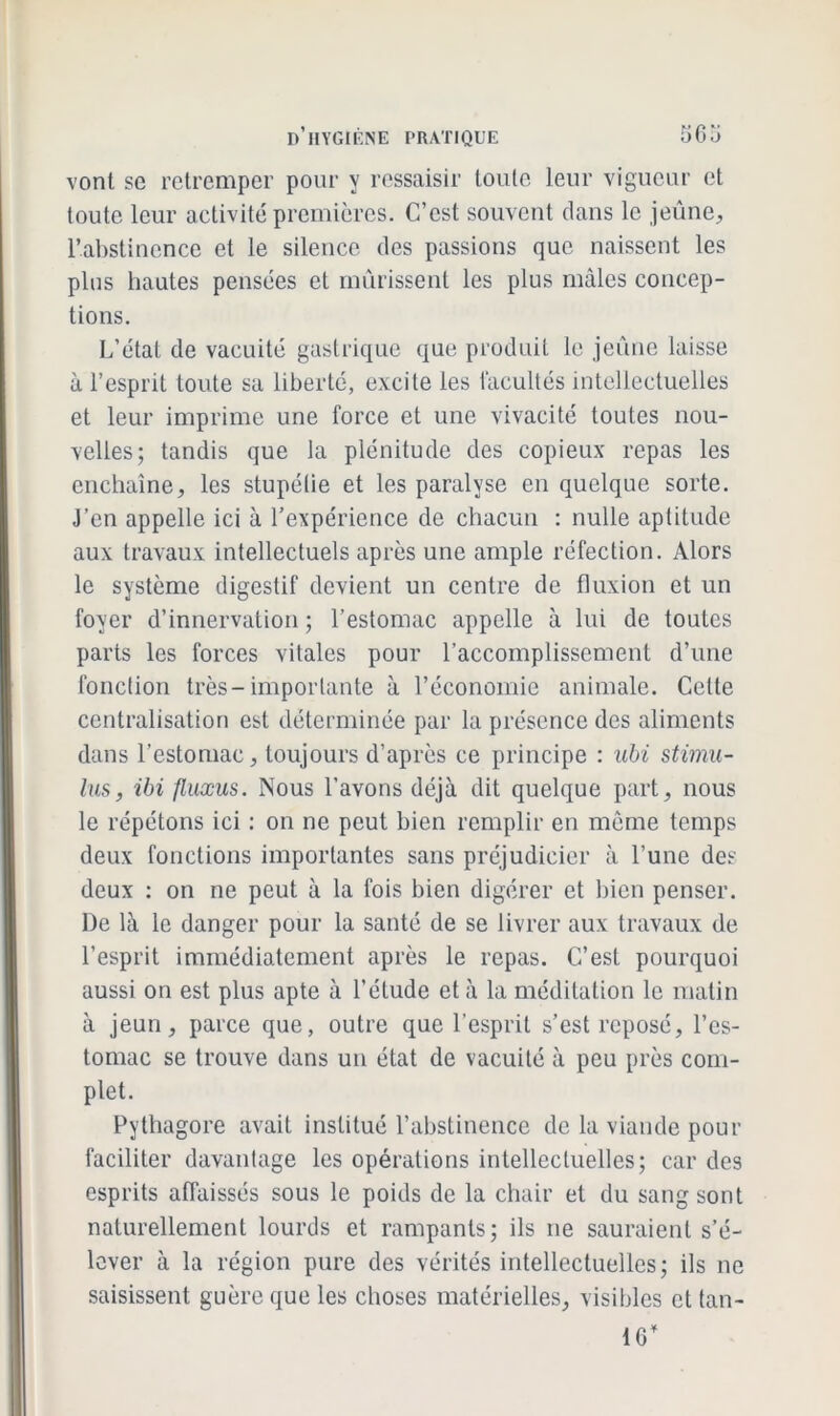 vont se retremper pour y ressaisir toute leur vigueur et toute leur activité premières. C’est souvent dans le jeûne, l’abstinence et le silence des passions que naissent les plus hautes pensées et mûrissent les plus mâles concep- tions. L’état de vacuité gastrique que produit le jeûne laisse à l’esprit toute sa liberté, excite les facultés intellectuelles et leur imprime une force et une vivacité toutes nou- velles; tandis que la plénitude des copieux repas les enchaîne, les stupétie et les paralyse en quelque sorte. J’en appelle ici à l’expérience de chacun : nulle aptitude aux travaux intellectuels après une ample réfection. Alors le système digestif devient un centre de fluxion et un foyer d’innervation ; l’estomac appelle à lui de toutes parts les forces vitales pour l’accomplissement d’une fonction très-importante à l’économie animale. Cette centralisation est déterminée par la présence des aliments dans l’estomac, toujours d’après ce principe : ubi stimu- lus, ibi fluxus. Nous l’avons déjà dit quelque part, nous le répétons ici : on ne peut bien remplir en même temps deux fonctions importantes sans préjudicier à l’une des deux : on ne peut à la fois bien digérer et bien penser. De là le danger pour la santé de se livrer aux travaux de l’esprit immédiatement après le repas. C’est pourquoi aussi on est plus apte à l’étude et à la méditation le matin à jeun, parce que, outre que l’esprit s’est reposé, l’es- tomac se trouve dans un état de vacuité à peu près com- plet. Pythagore avait institué l’abstinence de la viande pour faciliter davantage les opérations intellectuelles; cardes esprits affaissés sous le poids de la chair et du sang sont naturellement lourds et rampants; ils ne sauraient s’é- lever à la région pure des vérités intellectuelles; ils ne saisissent guère que les choses matérielles, visibles et lan- 16’