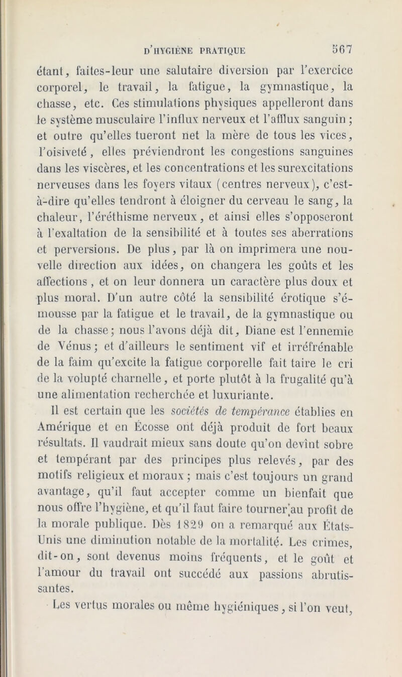 étant, faites-leur une salutaire diversion par l’exercice corporel, le travail, la fatigue, la gymnastique, la chasse, etc. Ces stimulations physiques appelleront dans le système musculaire l’influx nerveux et l’afflux sanguin ; et outre qu’elles tueront net la mère de tous les vices, l’oisiveté , elles préviendront les congestions sanguines dans les viscères, et les concentrations et les surexcitations nerveuses dans les foyers vitaux (centres nerveux), c’est- à-dire qu’elles tendront à éloigner du cerveau le sang, la chaleur, l’éréthisme nerveux, et ainsi elles s’opposeront à l'exaltation de la sensibilité et à toutes ses aberrations et perversions. De plus, par là on imprimera une nou- velle direction aux idées, on changera les goûts et les affections, et on leur donnera un caractère plus doux et plus moral. D’un autre côté la sensibilité érotique s’é- mousse par la fatigue et le travail, de la gymnastique ou de la chasse; nous l’avons déjà dit, Diane est l’ennemie de Vénus; et d’ailleurs le sentiment vif et irréfrénable de la faim qu’excite la fatigue corporelle fait taire le cri de la volupté charnelle, et porte plutôt à la frugalité qu’à une alimentation recherchée et luxuriante. 11 est certain que les sociétés cle tempérance établies en Amérique et en Écosse ont déjà produit de fort beaux résultats. Il vaudrait mieux sans doute qu’on devint sobre et tempérant par des principes plus relevés, par des motifs religieux et moraux ; mais c’est toujours un grand avantage, qu’il faut accepter comme un bienfait que nous offre l’hygiène, et qu’il faut faire tourner’au profit de la morale publique. Dès 1829 on a remarqué aux États- Unis une diminution notable de la mortalité. Les crimes, dit-on, sont devenus moins fréquents, et le goût et l’amour du travail ont succédé aux passions abrutis- santes. Les vertus morales ou même hygiéniques, si l’on veut