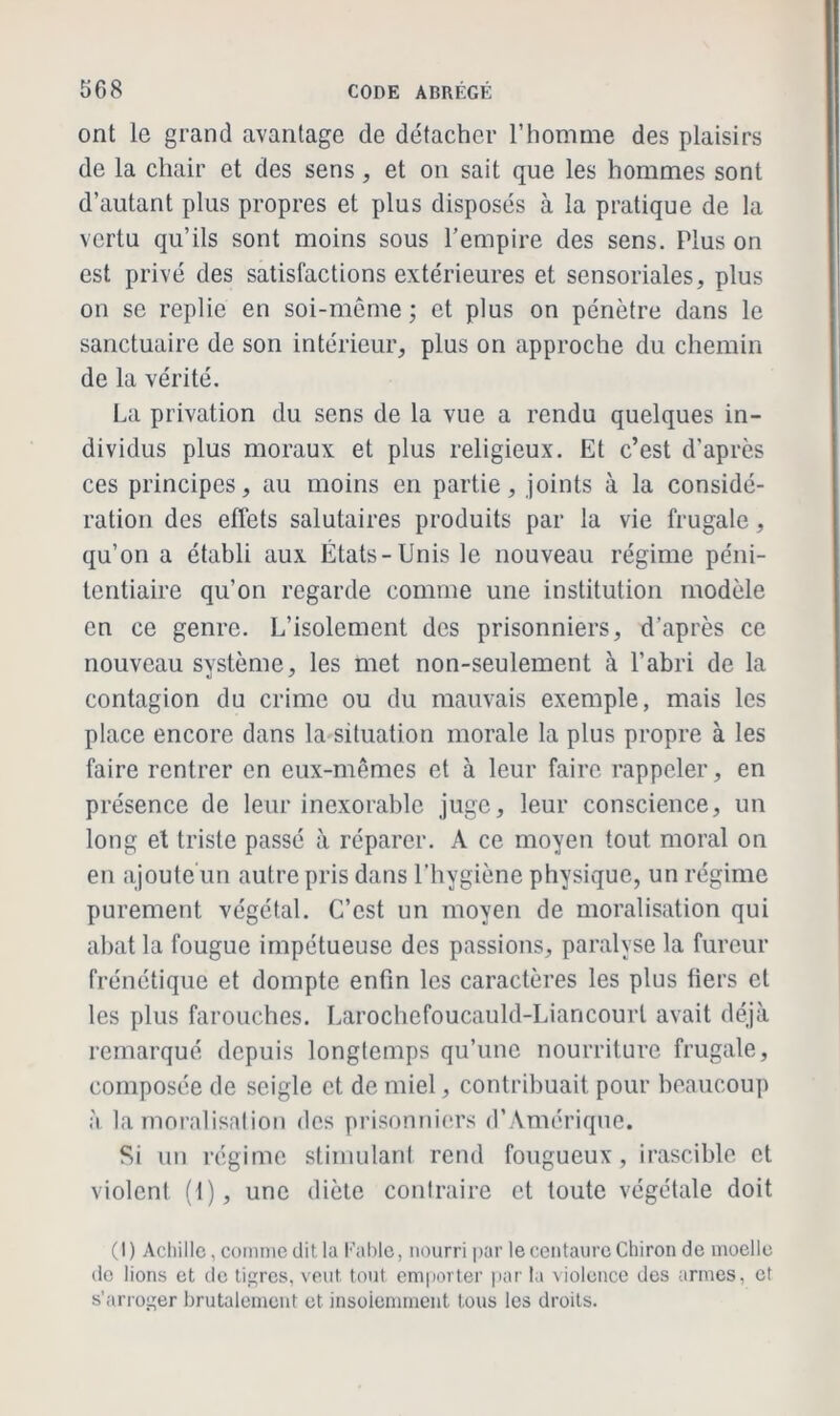 ont le grand avantage de détacher l’homme des plaisirs de la chair et des sens, et on sait que les hommes sont d’autant plus propres et plus disposés à la pratique de la vertu qu’ils sont moins sous l’empire des sens. Plus on est privé des satisfactions extérieures et sensoriales, plus on se replie en soi-même ; et plus on pénètre dans le sanctuaire de son intérieur, plus on approche du chemin de la vérité. La privation du sens de la vue a rendu quelques in- dividus plus moraux et plus religieux. Et c’est d’après ces principes, au moins en partie, joints à la considé- ration des effets salutaires produits par la vie frugale, qu’on a établi aux États-Unis le nouveau régime péni- tentiaire qu’on regarde comme une institution modèle en ce genre. L’isolement des prisonniers, d’après ce nouveau système, les met non-seulement à l’abri de la contagion du crime ou du mauvais exemple, mais les place encore dans la situation morale la plus propre à les faire rentrer en eux-mêmes et à leur faire rappeler, en présence de leur inexorable juge, leur conscience, un long et triste passé à réparer. A ce moyen tout moral on en ajoute un autre pris dans l’hygiène physique, un régime purement végétal. C’est un moyen de moralisation qui abat la fougue impétueuse des passions, paralyse la fureur frénétique et dompte enfin les caractères les plus fiers et les plus farouches. Larochefoucauld-Liancourl avait déjà remarqué depuis longtemps qu’une nourriture frugale, composée de seigle et de miel, contribuait pour beaucoup à la moralisation des prisonniers d’Amérique. Si un régime stimulant rend fougueux, irascible et violent (t), une diète contraire et toute végétale doit (I) Achille, comme dit la Fable, nourri par le centaure Chiron de moelle de lions et de tigres, veut, tout emporter par la violence des armes, et s'arroger brutalement et insolemment tous les droits.
