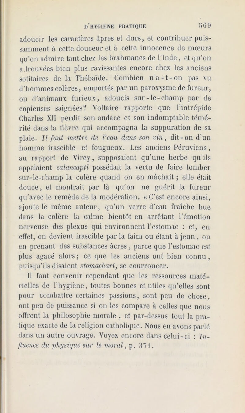 adoucir les caractères âpres et durs, et contribuer puis- samment à cette douceur et à cette innocence de mœurs qu’on admire tant chez les brahmanes de l’Inde, et qu’on a trouvées bien plus ravissantes encore chez les anciens sotitaires de la Thébaïde. Combien n’a-t-on pas vu d’hommes colères, emportés par un paroxysme de fureur, ou d’animaux furieux, adoucis sur-le-champ par de copieuses saignées? Voltaire rapporte que l’intrépide Charles XII perdit son audace et son indomptable témé- rité dans la fièvre qui accompagna la suppuration de sa plaie. Il faut mettre de l’eau dans son vin, dit-on d’un homme irascible et fougueux. Les anciens Péruviens, au rapport de Virey, supposaient qu’une herbe qu’ils appelaient calancaptl possédait la vertu de faire tomber sur-le-champ la colère quand on en mâchait ; elle était douce, et montrait par là qu’on ne guérit la fureur qu’avec le remède de la modération. «C’est encore ainsi, ajoute le même auteur, qu’un verre d’eau fraîche bue dans la colère la calme bientôt en arrêtant l’émotion nerveuse des plexus qui environnent l’estomac : et, en effet, on devient irascible parla faim ou étant à jeun, ou en prenant des substances âcres, parce que l’estomac est plus agacé alors; ce que les anciens ont bien connu, puisqu’ils disaient stomachari, se courroucer. Il faut convenir cependant que les ressources maté- rielles de l’hygiène, toutes bonnes et utiles qu’elles sont pour combattre certaines passions, sont peu de chose, ont peu de puissance si on les compare à celles que nous offrent la philosophie morale , et par-dessus tout la pra- tique exacte de la religion catholique. Nous en avons parlé dans un autre ouvrage. Voyez encore dans celui-ci : In- fluence du physique sur le moral, p. 371.