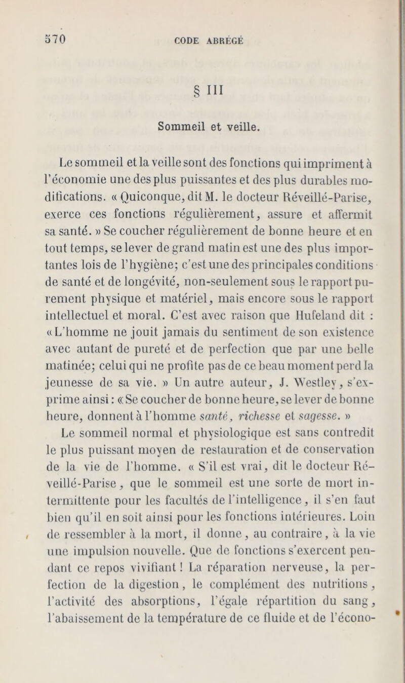 § III Sommeil et veille. Le sommeil et la veille sont des fonctions qui impriment à l’économie une des plus puissantes et des plus durables mo- difications. « Quiconque, dit M. le docteur Réveillé-Parise, exerce ces fonctions régulièrement, assure et affermit sa santé. » Se coucher régulièrement de bonne heure et en tout temps, se lever de grand matin est une des plus impor- tantes lois de l’hygiène; c’est une des principales conditions de santé et de longévité, non-seulement sous le rapport pu- rement physique et matériel, mais encore sous le rapport intellectuel et moral. C’est avec raison que Hufeland dit : « L’homme ne jouit jamais du sentiment de son existence avec autant de pureté et de perfection que par une belle matinée; celui qui ne profite pas de ce beau moment perd la jeunesse de sa vie. » Un autre auteur, J. Westlev, s’ex- prime ainsi : « Se coucher de lionne heure, se lever de bonne heure, donnent à l’homme santé, richesse et sagesse. » Le sommeil normal et physiologique est sans contredit le plus puissant moyen de restauration et de conservation de la vie de l’homme. « S’il est vrai , dit le docteur Ré- veillé-Parise, que le sommeil est une sorte de mort in- termittente pour les facultés de l’intelligence, il s’en faut bien qu’il en soit ainsi pour les fonctions intérieures. Loin de ressembler à la mort, il donne, au contraire, à la vie une impulsion nouvelle. Que de fonctions s’exercent pen- dant ce repos vivifiant! La réparation nerveuse, la per- fection de la digestion, le complément des nutritions, l’activité des absorptions, l’égale répartition du sang, l’abaissement de la température de ce fluide et de l’écono-