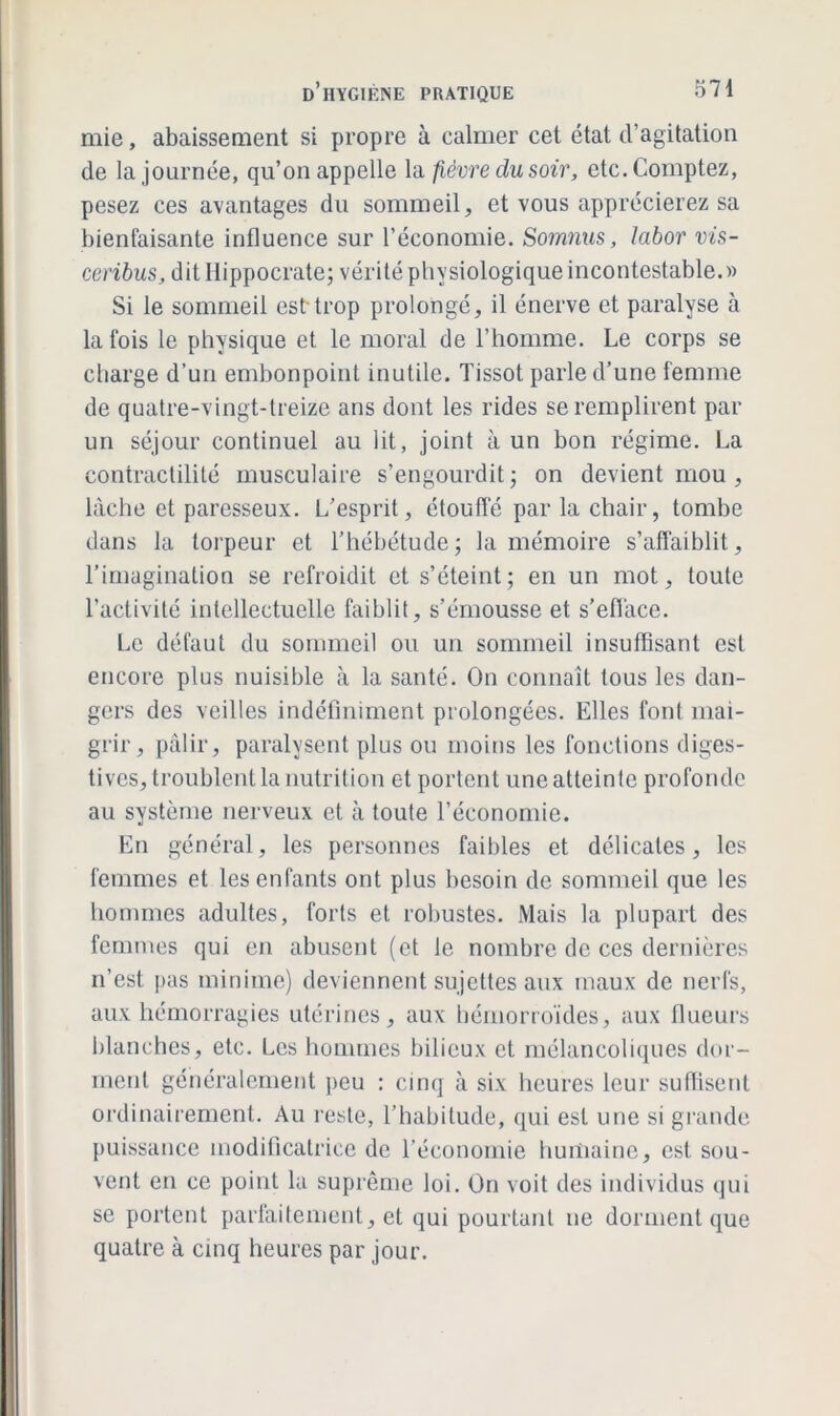 mie, abaissement si propre à calmer cet état d’agitation de la journée, qu’on appelle la fièvre du soir, etc. Comptez, pesez ces avantages du sommeil, et vous apprécierez sa bienfaisante influence sur l’économie. Somnus, labor vis- ceribus, dit Hippocrate; vérité physiologique incontestable.» Si le sommeil est trop prolongé, il énerve et paralyse à la fois le physique et le moral de l’homme. Le corps se charge d’un embonpoint inutile. Tissot parle d’une femme de quatre-vingt-treize ans dont les rides se remplirent par un séjour continuel au lit, joint à un bon régime. La contractilité musculaire s’engourdit; on devient mou , lâche et paresseux. L’esprit, étouffé par la chair, tombe dans la torpeur et l’hébétude; la mémoire s’affaiblit, l’imagination se refroidit et s’éteint; en un mot, toute l’activité intellectuelle faiblit, s’émousse et s’efface. Le défaut du sommeil ou un sommeil insuffisant est encore plus nuisible à la santé. On connaît tous les dan- gers des veilles indéfiniment prolongées. Elles font mai- grir, pâlir, paralysent plus ou moins les fonctions diges- tives, troublent la nutrition et portent une atteinte profonde au système nerveux et à toute l’économie. En général, les personnes faibles et délicates, les femmes et les enfants ont plus besoin de sommeil que les hommes adultes, forts et robustes. Mais la plupart des femmes qui en abusent (et le nombre de ces dernières n’est pas minime) deviennent sujettes aux maux de nerfs, aux hémorragies utérines, aux hémorroïdes, aux flueurs blanches, etc. Les hommes bilieux et mélancoliques dor- ment généralement peu : cinq à six heures leur suffisent ordinairement. Au reste, l’habitude, qui est une si grande puissance modificatrice de l’économie humaine, est sou- vent en ce point la suprême loi. On voit des individus qui se portent parfaitement, et qui pourtant ne dorment que quatre à cinq heures par jour.