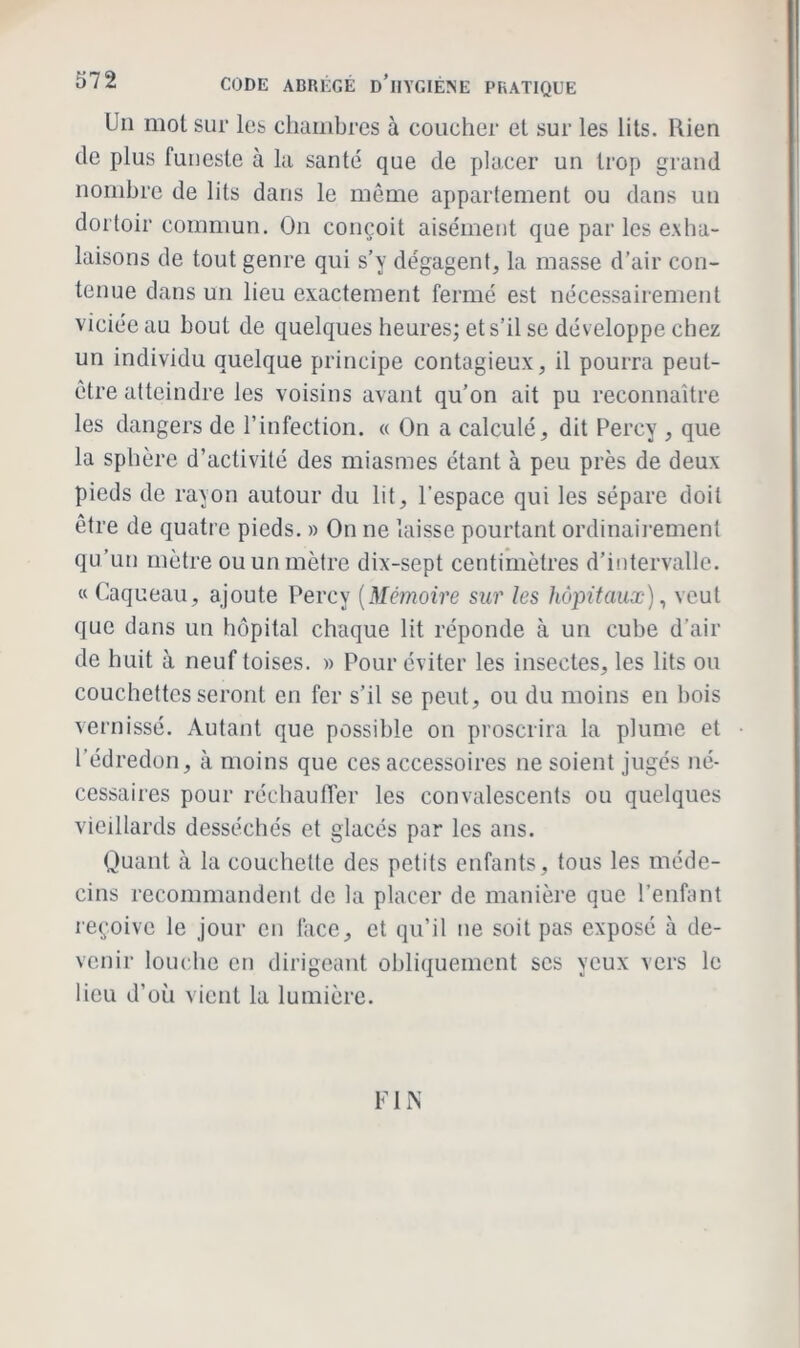 Un mot sur les chambres à coucher et sur les lits. Rien de plus funeste à la santé que de placer un trop grand nombre de lits dans le même appartement ou dans un dortoir commun. On conçoit aisément que par les exha- laisons de tout genre qui s’y dégagent, la masse d'air con- tenue dans un lieu exactement fermé est nécessairement viciée au bout de quelques heures; et s’il se développe chez un individu quelque principe contagieux, il pourra peut- être atteindre les voisins avant qu’on ait pu reconnaître les dangers de l’infection. « On a calculé, dit Percy , que la sphère d’activité des miasmes étant à peu près de deux pieds de rayon autour du lit, l’espace qui les sépare doit être de quatre pieds. » On ne laisse pourtant ordinairement qu’un mètre ou un mètre dix-sept centimètres d’intervalle. « Caqueau, ajoute Percy (Mémoire sur les hôpitaux), veut que dans un hôpital chaque lit réponde à un cube d'air de huit à neuf toises. » Pour éviter les insectes, les lits ou couchettes seront en fer s’il se peut, ou du moins en bois vernissé. Autant que possible on proscrira la plume et l’édredon, à moins que ces accessoires ne soient jugés né- cessaires pour réchauffer les convalescents ou quelques vieillards desséchés et glacés par les ans. Quant à la couchette des petits enfants, tous les méde- cins recommandent de la placer de manière que l’enfant reçoive le jour en face, et qu’il ne soit pas exposé à de- venir louche en dirigeant obliquement scs yeux vers le lieu d’où vient la lumière. FIN