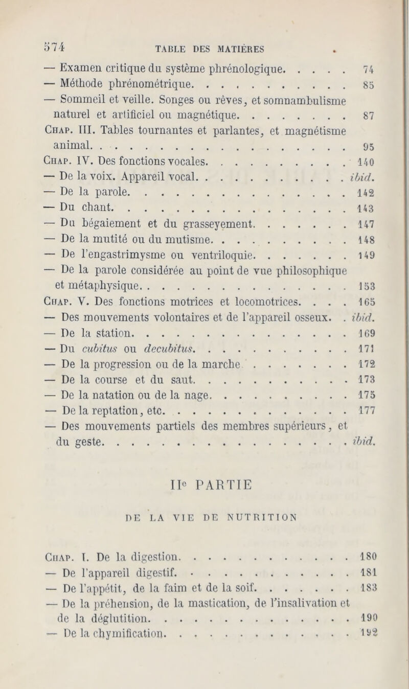 — Examen critique du système phrénologique 74 — Méthode phrénométrique 83 — Sommeil et veille. Songes ou rêves, et somnambulisme naturel et artificiel ou magnétique 87 Chap. III. Tables tournantes et parlantes, et magnétisme animal 95 Ciiap. IV. Des fonctions vocales 140 — De la voix. Appareil vocal ibid. — De la parole 142 — Du chant 143 — Du bégaiement et du grasseyement 147 — De la mutité ou du mutisme 148 — De l’engastrimysme ou ventriloquie 149 — De la parole considérée au point de vue philosophique et métaphysique 153 Ciiap. V. Des fonctions motrices et locomotrices. . . . 165 — Des mouvements volontaires et de l’appareil osseux. . ibid. — De la station 169 — Du cubitus ou decubitus 171 — De la progression ou de la marche 172 — De la course et du saut 173 — De la natation ou de la nage 175 — De la reptation, etc 177 — Des mouvements partiels des membres supérieurs, et du geste ibid. 11° PARTIE DE LA VIE DE NUTRITION Ciiap. I. De la digestion 180 — De l’appareil digestif. 181 — De l’appétit, de la faim et de la soif 183 — De la préhension, de la mastication, de l’insalivation et de la déglutition 190 — De la chymification