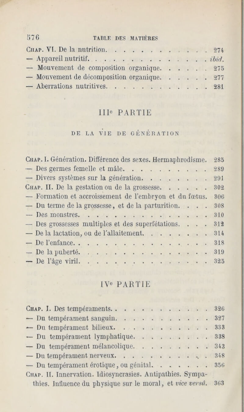 Ciiap. VI. De la nutrition 274 — Appareil nutritif ibiâ. — Mouvement de composition organique 275 — Mouvement de décomposition organique 277 — Aberrations nutritives 281 IIIe PARTIE DE LA VIE DE GÉNÉRATION Chap. I. Génération. Différence des sexes. Hermaphrodisme. 285 — Des germes femelle et mâle 289 — Divers systèmes sur la génération 291 Ciiap. II. De la gestation ou de la grossesse 302 — Formation et accroissement de l’embryon et du fœtus. 306 — Du terme de la grossesse, et de la parturition. ... 308 — Des monstres 310 — Des grossesses multiples et des superfétations. . . . 312 — De la lactation, ou de l’allaitement 314 — De l’enfance 318 — De la puberté 319 — De l’âge viril 325 IVe PARTIE Chap. I. Des tempéraments 326 — Du tempérament sanguin 327 — Du tempérament bilieux 333 — Du tempérament lymphatique 338 — Du tempérament mélancolique 343 — Du tempérament nerveux . 348 — Du tempérament érotique, ou génital 356 Chap. II. Innervation. Idiosyncrasies. Antipathies. Sympa- thies. Influence du physique sur le moral, et vice versû. 363